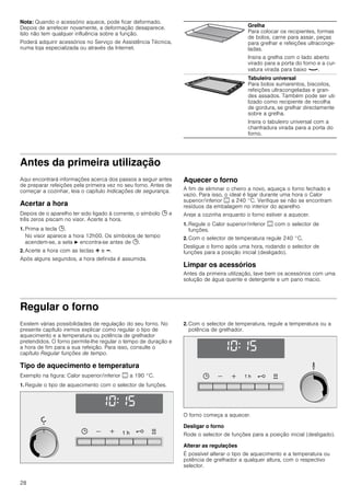 28
Nota: Quando o acessório aquece, pode ficar deformado.
Depois de arrefecer novamente, a deformação desaparece.
Isto não tem qualquer influência sobre a função.
Poderá adquirir acessórios no Serviço de Assistência Técnica,
numa loja especializada ou através da Internet.
Antes da primeira utilização
Aqui encontrará informações acerca dos passos a seguir antes
de preparar refeições pela primeira vez no seu forno. Antes de
começar a cozinhar, leia o capítulo Indicações de segurança.
Acertar a hora
Depois de o aparelho ter sido ligado à corrente, o símbolo 0 e
três zeros piscam no visor. Acerte a hora.
1. Prima a tecla 0.
No visor aparece a hora 12h00. Os símbolos de tempo
acendem-se, a seta N encontra-se antes de 0.
2. Acerte a hora com as teclas @ e A.
Após alguns segundos, a hora definida é assumida.
Aquecer o forno
A fim de eliminar o cheiro a novo, aqueça o forno fechado e
vazio. Para isso, o ideal é ligar durante uma hora o Calor
superior/inferior % a 240 °C. Verifique se não se encontram
resíduos da embalagem no interior do aparelho.
Areje a cozinha enquanto o forno estiver a aquecer.
1. Regule o Calor superior/inferior % com o selector de
funções.
2. Com o selector de temperatura regule 240 °C.
Desligue o forno após uma hora, rodando o selector de
funções para a posição inicial (desligado).
Limpar os acessórios
Antes da primeira utilização, lave bem os acessórios com uma
solução de água quente e detergente e um pano macio.
Regular o forno
Existem várias possibilidades de regulação do seu forno. No
presente capítulo iremos explicar como regular o tipo de
aquecimento e a temperatura ou potência de grelhador
pretendidos. O forno permite-lhe regular o tempo de duração e
a hora de fim para a sua refeição. Para isso, consulte o
capítulo Regular funções de tempo.
Tipo de aquecimento e temperatura
Exemplo na figura: Calor superior/inferior % a 190 °C.
1. Regule o tipo de aquecimento com o selector de funções.
2. Com o selector de temperatura, regule a temperatura ou a
potência de grelhador.
O forno começa a aquecer.
Desligar o forno
Rode o selector de funções para a posição inicial (desligado).
Alterar as regulações
É possível alterar o tipo de aquecimento e a temperatura ou
potência de grelhador a qualquer altura, com o respectivo
selector.
Grelha
Para colocar os recipientes, formas
de bolos, carne para assar, peças
para grelhar e refeições ultraconge-
ladas.
Insira a grelha com o lado aberto
virado para a porta do forno e a cur-
vatura virada para baixo ¾.
Tabuleiro universal
Para bolos sumarentos, biscoitos,
refeições ultracongeladas e gran-
des assados. Também pode ser uti-
lizado como recipiente de recolha
de gordura, se grelhar directamente
sobre a grelha.
Insira o tabuleiro universal com a
chanfradura virada para a porta do
forno.
 