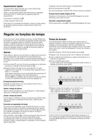 29
Aquecimento rápido
O aquecimento rápido permite que o forno atinja mais
depressa a temperatura regulada.
Utilize o aquecimento rápido para temperaturas reguladas
acima dos 100 °C. Pode usar os seguintes tipos de
aquecimento:
■ Ar quente circulante 3 D ›
■ Calor superior/ inferior %
Para obter um cozinhado homogéneo, coloque o prato dentro
do aparelho apenas quando o aquecimento rápido tiver
terminado.
1. Regule o tipo de aquecimento e a temperatura.
2. Prima brevemente a tecla d.
No visor acende-se o símbolo c. O forno começa a aquecer.
O aquecimento rápido chegou ao fim
Ouve-se um sinal sonoro. O símboloc apaga-se do visor.
Introduza o seu prato no forno.
Cancelar o aquecimento rápido
Prima brevemente a teclad. O símboloc apaga-se do visor.
Regular as funções de tempo
O seu forno tem várias funções de tempo. A tecla 0 permite-
lhe aceder ao menu e percorrer as diversas funções. Enquanto
procede à regulação, todos os símbolos de tempo estão
acesos. A seta N mostra-lhe a função de tempo em que se
encontra. Com as teclas @ e A, pode alterar uma função de
tempo já regulada, quando a seta N se encontrar antes do
símbolo de tempo correspondente.
Alarme
Pode utilizar o alarme como se fosse um alarme de cozinha. O
seu funcionamento não depende do funcionamento do
aparelho. Tem um sinal próprio, o que lhe permite distinguir se
foi o alarme que tocou ou um tempo de duração que chegou
ao fim.
1. Prima a tecla 0 uma vez. No visor acendem-se os símbolos
de tempo, a seta N encontra-se antes de V.
2. Regule o tempo do alarme com as teclas @ e A. Valor
sugerido com a tecla @ = 10 minutos Valor sugerido com a
tecla A = 5 minutos
Após alguns segundos, as horas definidas são assumidas. O
alarme inicia a contagem. No visor está aceso o
símbolo NV e a contagem decrescente do tempo do alarme
é visível. Os restantes símbolos de tempo apagam-se.
O tempo do alarme terminou
Ouve-se um sinal sonoro. No visor aparece 0:00. Com a
tecla 0, desligue o alarme.
Alterar o tempo do alarme
Altere o tempo do alarme com as teclas @ e A. Após alguns
segundos, a alteração é assumida.
Anular o tempo do alarme
Com a tecla A, reponha o tempo do alarme para 00:00. Após
alguns segundos, a alteração é assumida. O alarme está
desligado.
Consultar as regulações de tempo
Se tiverem sido reguladas várias funções de tempo, no visor
estão acesos todos os símbolos correspondentes. O alarme
está visível em primeiro plano. Antes do símbolo V encontra-
se a seta N e contagem do tempo do alarme começa a
decrescer visivelmente no visor.
Para consultar o alarme V, o tempo de duração x, a hora de
fim y ou a hora actual 0, prima a tecla 0 as vezes
necessárias até a seta se encontrar antes do respectivo
símbolo. O valor correspondente é mostrado no visor durante
alguns segundos.
Tempo de duração
O forno permite-lhe definir o tempo de cozedura da sua
refeição. Quando o tempo de duração chega ao fim, o forno
desliga-se automaticamente. Não há necessidade de
interromper outros trabalhos para desligar o forno. Para além
disso, não corre o risco de ultrapassar o tempo de cozedura
por engano.
Exemplo na figura: 45minutos de tempo de duração.
1. Regule o tipo de aquecimento com o selector de funções.
2. Com o selector de temperatura, regule a temperatura ou a
potência de grelhador.
3. Prima a tecla0 duas vezes.
O visor indica 0:00. Os símbolos de tempo estão acesos, a
seta N encontra-se antes dex.
4. Regule o tempo de duração com a tecla @ ou A.
Valor sugerido com a tecla @ = 30 minutos
Valor sugerido com a tecla A = 10 minutos
O forno entra em funcionamento após alguns segundos. O
visor mostra a contagem decrescente do tempo de duração e
o símbolo Nx está aceso. Os restantes símbolos de tempo
apagam-se.
 