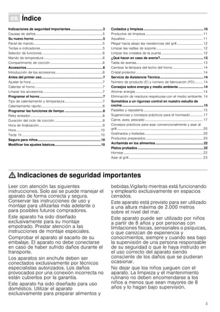 3
Û Índice[es]Instruccionesdeuso
Indicaciones de seguridad importantes...................................3
Causas de daños................................................................................5
Su nuevo horno ..........................................................................5
Panel de mando..................................................................................5
Teclas e indicadores..........................................................................5
Selector de funciones ........................................................................6
Mando de temperatura......................................................................6
Compartimento de cocción ..............................................................6
Accesorios ..................................................................................6
Introducción de los accesorios........................................................6
Antes del primer uso..................................................................7
Ajustar la hora .....................................................................................7
Calentar el horno ................................................................................7
Limpiar los accesorios.......................................................................7
Programar el horno ....................................................................7
Tipo de calentamiento y temperatura.............................................7
Calentamiento rápido.........................................................................8
Programar las funciones de tiempo .........................................8
Reloj avisador......................................................................................8
Duración del ciclo de cocción .........................................................8
Hora de finalización............................................................................9
Hora....................................................................................................10
Tecla 1h.............................................................................................10
Seguro para niños....................................................................10
Modificar los ajustes básicos..................................................10
Cuidados y limpieza.................................................................10
Productos de limpieza ....................................................................11
Aqualisis ............................................................................................11
Plegar hacia abajo las resistencias del grill............................... 12
Limpiar las rejillas de soporte .......................................................12
Limpiar los cristales de la puerta .................................................12
¿Qué hacer en caso de avería?...............................................13
Tabla de averías...............................................................................13
Cambiar la lámpara del techo del horno.................................... 14
Cristal protector................................................................................14
Servicio de Asistencia Técnica...............................................14
Número de producto (E) y número de fabricación (FD).......... 14
Consejos sobre energía y medio ambiente ...........................14
Ahorrar energía ................................................................................14
Eliminación de residuos respetuosa con el medio ambiente. 14
Sometidos a un riguroso control en nuestro estudio de
cocina........................................................................................15
Pasteles y repostería.......................................................................15
Sugerencias y consejos prácticos para el horneado............... 17
Carne, aves, pescado.....................................................................17
Consejos prácticos para asar convencionalmente y asar al
grill ......................................................................................................20
Gratinados y tostadas.....................................................................20
Productos preparados....................................................................20
Acrilamida en los alimentos....................................................22
Platos probados .......................................................................22
Hornear..............................................................................................22
Asar al grill ........................................................................................23
: Indicaciones de seguridad importantes
Leer con atención las siguientes
instrucciones. Solo así se puede manejar el
aparato de forma correcta y segura.
Conservar las instrucciones de uso y
montaje para utilizarlas más adelante o
para posibles futuros compradores.
Este aparato ha sido diseñado
exclusivamente para su montaje
empotrado. Prestar atención a las
instrucciones de montaje especiales.
Comprobar el aparato al sacarlo de su
embalaje. El aparato no debe conectarse
en caso de haber sufrido daños durante el
transporte.
Los aparatos sin enchufe deben ser
conectados exclusivamente por técnicos
especialistas autorizados. Los daños
provocados por una conexión incorrecta no
están cubiertos por la garantía.
Este aparato ha sido diseñado para uso
doméstico. Utilizar el aparato
exclusivamente para preparar alimentos y
bebidas.Vigilarlo mientras está funcionando
y emplearlo exclusivamente en espacios
cerrados.
Este aparato está previsto para ser utilizado
a una altura máxima de 2.000 metros
sobre el nivel del mar.
Este aparato puede ser utilizado por niños
a partir de 8 años y por personas con
limitaciones físicas, sensoriales o psíquicas,
o que carezcan de experiencia y
conocimientos, siempre y cuando sea bajo
la supervisión de una persona responsable
de su seguridad o que le haya instruido en
el uso correcto del aparato siendo
consciente de los daños que se pudieran
ocasionar.
No dejar que los niños jueguen con el
aparato. La limpieza y el mantenimiento
rutinario no deben encomendarse a los
niños a menos que sean mayores de 8
años y lo hagan bajo supervisión.
 