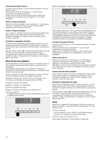 30
O tempo de duração terminou
Ouve-se um sinal sonoro. O forno deixa de aquecer. No visor
aparece 0:00.
Prima a tecla 0. Com as teclas @ e A, pode regular
novamente um tempo de duração.
Senão, prima a tecla 0 duas vezes e rode o selector de
funções para a posição inicial (desligado). O forno está
desligado.
Alterar o tempo de duração
Altere o tempo de duração com as teclas @ e A. Após alguns
segundos, a alteração é assumida. Se o alarme estiver
regulado, prima primeiro a tecla 0.
Anular o tempo de duração
Com a tecla A, reponha o tempo de duração para 0:00. Após
alguns segundos, a alteração é assumida. O tempo de
duração foi anulado. Se o alarme estiver regulado, prima
primeiro a tecla 0.
Consultar as regulações de tempo
Se tiverem sido reguladas várias funções de tempo, no visor
estão acesos todos os símbolos correspondentes. Antes do
símbolo da função de tempo em primeiro plano, encontra-se a
seta N.
Para consultar o alarme V, o tempo de duração x, a hora de
fim y ou a hora actual 0, prima a tecla 0 as vezes
necessárias até a seta N se encontrar antes do respectivo
símbolo. O valor correspondente é mostrado no visor durante
alguns segundos.
Hora de fim de cozedura
É possível alterar a hora em que deseja ter a refeição pronta. O
forno arranca automaticamente e acaba a cozedura à hora
pretendida.
Por exemplo, pode colocar a sua refeição no interior do
aparelho de manhã e regulá-lo de forma que a refeição esteja
pronta à hora de almoço.
Tenha o cuidado de não deixar alimentos no interior do forno
durante demasiado tempo, pois podem estragar-se.
Exemplo na figura: são 10h30, o tempo de duração é de
45 minutos e a refeição deve estar pronta às 12h30.
1. Regule o selector de funções.
2. Regule o selector de temperatura.
3. Prima a tecla0 duas vezes.
4. Regule o tempo de duração com a tecla @ ou A.
5. Prima a tecla 0.
A setaN encontra-se antes dey. É apresentada a hora a que
a refeição estará pronta.
6. Com as teclas@ eA, adie a hora de fim para mais tarde.
Após alguns segundos, o forno assume as regulações e entra
em modo de espera. O visor indica a hora a que a refeição
estará pronta e antes do símboloy encontra-se a setaN. Os
símbolosV e0 apagam-se. Quando o forno se liga, é visível a
contagem decrescente do tempo de duração e a setaN
encontra-se antes do símbolox. O símboloy apaga­se.
O tempo de duração terminou
Ouve-se um sinal sonoro. O forno deixa de aquecer. No visor
aparece 0:00.
Prima a tecla 0. Com as teclas @ e A, pode regular
novamente um tempo de duração.
Senão, prima a tecla 0 duas vezes e rode o selector de
funções para a posição inicial (desligado). O forno está
desligado.
Alterar a hora de fim
Altere a hora de fim com as teclas @ e A. Após alguns
segundos, a alteração é assumida. Se o alarme estiver
regulado, prima primeiro a tecla 0 duas vezes.
Não altere a hora de fim de cozedura se a contagem do tempo
de duração já tiver iniciado. O resultado da cozedura já não
seria o correcto.
Anular a hora de fim de cozedura
Prima a tecla A até a hora de fim corresponder à hora actual.
Após alguns segundos, a alteração é assumida. O forno
começa a funcionar. Se o alarme estiver regulado, prima
primeiro a tecla 0 duas vezes.
Consultar as regulações de tempo
Se tiverem sido reguladas várias funções de tempo, no visor
estão acesos todos os símbolos correspondentes. Antes do
símbolo da função de tempo em primeiro plano, encontra-se a
seta N.
Para consultar o alarme V, o tempo de duração x, a hora de
fim y ou a hora actual 0, prima a tecla 0 as vezes
necessárias até a seta N se encontrar antes do respectivo
símbolo. O valor correspondente é mostrado no visor durante
alguns segundos.
Hora
Depois de o aparelho ter sido ligado à corrente ou após um
corte de corrente, o símbolo 0 e três zeros piscam no visor.
Acerte a hora.
1. Prima a tecla 0.
No visor aparece a hora 12h00. Os símbolos de tempo
acendem-se, a seta N encontra-se antes de0.
2. Acerte a hora com a tecla @ ou A.
Após alguns segundos, a hora definida é assumida.
 