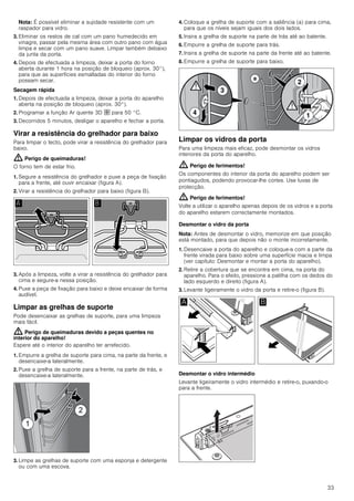 33
Nota: É possível eliminar a sujidade resistente com um
raspador para vidro.
3. Eliminar os restos de cal com um pano humedecido em
vinagre, passar pela mesma área com outro pano com água
limpa e secar com um pano suave. Limpar também debaixo
da junta da porta.
4. Depois de efectuada a limpeza, deixar a porta do forno
aberta durante 1 hora na posição de bloqueio (aprox. 30°),
para que as superfícies esmaltadas do interior do forno
possam secar.
Secagem rápida
1. Depois de efectuada a limpeza, deixar a porta do aparelho
aberta na posição de bloqueio (aprox. 30°).
2. Programar a função Ar quente 3D › para 50 °C.
3. Decorridos 5 minutos, desligar o aparelho e fechar a porta.
Virar a resistência do grelhador para baixo
Para limpar o tecto, pode virar a resistência do grelhador para
baixo.
: Perigo de queimaduras!
O forno tem de estar frio.
1. Segure a resistência do grelhador e puxe a peça de fixação
para a frente, até ouvir encaixar (figura A).
2. Virar a resistência do grelhador para baixo (figura B).
3. Após a limpeza, volte a virar a resistência do grelhador para
cima e segure-a nessa posição.
4. Puxe a peça de fixação para baixo e deixe encaixar de forma
audível.
Limpar as grelhas de suporte
Pode desencaixar as grelhas de suporte, para uma limpeza
mais fácil.
: Perigo de queimaduras devido a peças quentes no
interior do aparelho!
Espere até o interior do aparelho ter arrefecido.
1. Empurre a grelha de suporte para cima, na parte da frente, e
desencaixe-a lateralmente.
2. Puxe a grelha de suporte para a frente, na parte de trás, e
desencaixe-a lateralmente.
3. Limpe as grelhas de suporte com uma esponja e detergente
ou com uma escova.
4. Coloque a grelha de suporte com a saliência (a) para cima,
para que os níveis sejam iguais dos dois lados.
5. Insira a grelha de suporte na parte de trás até ao batente.
6. Empurre a grelha de suporte para trás.
7. Insira a grelha de suporte na parte da frente até ao batente.
8. Empurre a grelha de suporte para baixo.
Limpar os vidros da porta
Para uma limpeza mais eficaz, pode desmontar os vidros
interiores da porta do aparelho.
: Perigo de ferimentos!
Os componentes do interior da porta do aparelho podem ser
pontiagudos, podendo provocar-lhe cortes. Use luvas de
protecção.
: Perigo de ferimentos!
Volte a utilizar o aparelho apenas depois de os vidros e a porta
do aparelho estarem correctamente montados.
Desmontar o vidro da porta
Nota: Antes de desmontar o vidro, memorize em que posição
está montado, para que depois não o monte incorretamente.
1. Desencaixe a porta do aparelho e coloque-a com a parte da
frente virada para baixo sobre uma superfície macia e limpa
(ver capítulo: Desmontar e montar a porta do aparelho).
2. Retire a cobertura que se encontra em cima, na porta do
aparelho. Para o efeito, pressione a patilha com os dedos do
lado esquerdo e direito (figura A).
3. Levante ligeiramente o vidro da porta e retire-o (figura B).
Desmontar o vidro intermédio
Levante ligeiramente o vidro intermédio e retire-o, puxando-o
para a frente.
 