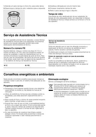 35
1. Estenda um pano da loiça no forno frio, para evitar danos.
2. Desenrosque a tampa de vidro, rodando-a para a esquerda.
3. Substitua a lâmpada por uma do mesmo tipo.
4. Enrosque novamente a tampa de vidro.
5. Retire o pano da loiça e ligue o disjuntor.
Tampa de vidro
Uma tampa de vidro danificada tem de ser substituída. As
tampas de vidro adequadas podem ser adquiridas no Serviço
de Assistência Técnica. Indique sempre os números E e FD do
seu aparelho.
Serviço de Assistência Técnica
Se o seu aparelho precisar de ser reparado, o nosso Serviço
de Assistência Técnica está à sua disposição. Encontramos
sempre uma solução adequada, também para evitar
deslocações desnecessárias do técnico.
Número E e número FD
Quando telefonar, indique o número de artigo (N.º E) e o
número de fabrico (N.º FD), para que possamos prestar um
serviço de qualidade. A placa de características com os
números encontra-se na parte lateral da porta do forno. Para
que em caso de necessidade, não tenha de procurar durante
muito tempo, pode inserir aqui os dados do seu aparelho e o
n.º de telefone do Serviço de Assistência Técnica.
Tenha em atenção que no caso de utilização incorrecta, a
deslocação do técnico do serviço de assistência não é
gratuita, mesmo durante o período de garantia.
Os dados para contacto com todos os países encontram-se no
índice dos Serviços Técnicos anexo.
Ordem de reparação e apoio em caso de anomalias
Confie na competência do fabricante. Assim, poderá ter a
certeza de que a reparação é executada por técnicos
especializados com a devida formação e com as peças de
reparação originais para o seu aparelho.
Conselhos energéticos e ambientais
Nesta secção encontrará conselhos para poupar energia ao
cozinhar e assar e para dar um destino final adequado ao seu
aparelho.
Poupança energética
■ Pré-aqueça o forno apenas quando houver uma referência
nesse sentido na receita ou nas tabelas do manual de
instruções.
■ Utilize, de preferência, formas escuras, pintadas a preto ou
esmaltadas, pois estas absorvem especialmente bem o
calor.
■ Abra a porta do forno o mínimo de vezes possível enquanto
está a cozinhar, a fazer bolos ou a assar.
■ Quando fizer mais do que um bolo, é aconselhável levá-los
ao forno uns a seguir aos outros. O forno ainda está quente
e, assim, reduz-se o tempo de cozedura do segundo bolo.
Também poderá introduzir 2 formas de bolo inglês lado a
lado no aparelho.
■ No caso de tempos de cozedura mais longos, poderá
desligar o forno 10 minutos antes de terminar o tempo de
cozedura e aproveitar o calor residual para terminar a
cozedura.
Eliminação ecológica
Elimine a embalagem de forma ecológica.
N.º E N.º FD
Serviço de Assistência
Técnica O
PT 21 4250 740
Este aparelho está marcado em conformidade com a
Directiva 2012/19/UE relativa aos resíduos de
equipamentos eléctricos e electrónicos (waste
electrical and electronic equipment - WEEE).
A directiva estabelece o quadro para a criação de um
sistema de recolha e valorização dos equipamentos
usados válido em todos os Estados Membros da
União Europeia.
 