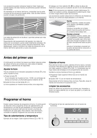 7
Los accesorios pueden extraerse hasta la mitad, hasta que
queden fijados. De esta manera, los alimentos pueden retirarse
con facilidad.
Al insertarlos en el interior del horno, comprobar que la parte
convexa de los accesorios quede atrás.. Solo de esta manera
pueden encajar a la perfección.
Los rieles de extracción en la altura 1 permiten extraer aún más
los accesorios.
Dependiendo del equipamiento del aparato, los rieles de
extracción se enclavan cuando están totalmente extraídos. De
esta manera, el accesorio puede colocarse fácilmente. Para
desbloquear, volver a introducir los rieles de extracción en el
interior del horno ejerciendo un poco de presión.
Al trabajar con Aire caliente 3D, : no utilizar la altura de
inserción 2 para que la circulación de aire no se vea afectada.
Nota: Si los accesorios se calientan pueden deformarse. En
cuanto se vuelven a enfriar, desaparece la deformación. Esto
no tiene ningún efecto sobre las funciones.
Los accesorios pueden adquirirse en el Servicio de Asistencia
Técnica, en comercios especializados o en Internet.
Antes del primer uso
A continuación se indican los pasos que deben seguirse antes
de utilizar el horno por primera vez. Leer antes el capítulo
Consejos y advertencias de seguridad.
Ajustar la hora
Tras la conexión en el indicador parpadea el símbolo 0 y tres
ceros. Ajustar la hora.
1. Pulsar la tecla 0.
En el indicador se muestra la hora 12:00. Los símbolos de
tiempo se iluminan y la flecha N aparece delante de 0.
2. Ajustar la hora con las teclas @ o A.
La hora ajustada se muestra transcurridos unos segundos.
Calentar el horno
Para eliminar el olor a nuevo, calentar el horno vacío y cerrado.
La opción más efectiva es calentar el horno durante una hora
con calor superior e inferior % a 240 °C. Comprobar que no
haya restos del embalaje en el compartimento de cocción.
Ventilar la cocina mientras el horno se calienta.
1. Programar Calor superior/inferior % con el mando de
funciones.
2. Ajustar 240 °C con el mando de temperatura.
Desconectar el horno transcurrida una hora. Para ello, situar el
mando de funciones en la posición cero.
Limpiar los accesorios
Antes de utilizar los accesorios por primera vez, limpiarlos a
fondo con agua caliente con un poco de jabón y un paño de
limpieza suave.
Programar el horno
Existen varias maneras de programar el horno. A continuación
se describe cómo programar el tipo de calentamiento y la
temperatura o el nivel de grill deseados. El horno permite
programar la duración del ciclo de cocción y la hora de
finalización de cada plato. Para obtener más información,
consultar el capítulo Programar las funciones de tiempo.
Tipo de calentamiento y temperatura
Ejemplo de la imagen: Calor superior/inferior % a 190 °C.
1. Programar el tipo de calentamiento con el mando de
funciones.
Parrilla
Para recipientes, moldes de paste-
lería, asados, parrilladas y platos
congelados.
Introducir la parrilla con el lado
abierto hacia la puerta del horno y
la curvatura hacia abajo ¾.
Bandeja universal
Para pasteles jugosos, pastas, pla-
tos congelados y asados grandes.
También se puede usar como ban-
deja para recoger la grasa en caso
de asar directamente sobre la parri-
lla.
Introducir la bandeja universal con
la parte del desnivel en dirección a
la puerta del horno.
 