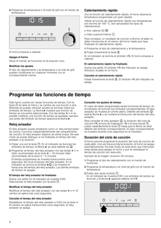 8
2. Programar la temperatura o el nivel de grill con el mando de
temperatura.
El horno empieza a calentar.
Apagar el horno
Situar el mando de funciones en la posición cero.
Modificar los ajustes
El tipo de calentamiento y la temperatura o el nivel de grill
pueden modificarse en cualquier momento con el
correspondiente mando.
Calentamiento rápido
Con la función de calentamiento rápido, el horno alcanza la
temperatura programada con gran rapidez.
Utilizar la función de calentamiento rápido con temperaturas
por encima de 100 °C. Son apropiados los tipos de
calentamiento:
■ Aire caliente 3D ›
■ Calor superior/inferior %
Para conseguir un resultado de cocción uniforme, el plato no
debe introducirse en el interior del horno hasta que haya
finalizado el calentamiento rápido.
1. Programar el tipo de calentamiento y la temperatura.
2. Pulsar brevemente la tecla d.
En el indicador se ilumina el símbolo c. El horno empieza a
calentar.
El calentamiento rápido ha finalizado
Suena una señal. El símbolo c del indicador se apaga.
Introducir el plato en el horno.
Cancelar el calentamiento rápido
Pulsar brevemente la tecla d. El símbolo c del indicador se
apaga.
Programar las funciones de tiempo
Este horno cuenta con varias funciones de tiempo. Con la
tecla 0 se abre el menú y se cambia de una función a otra.
Mientras se puedan efectuar ajustes se iluminan todos los
símbolos de tiempo. La flecha N muestra qué función de
tiempo se encuentra seleccionada. Con las teclas @ o A es
posible modificar una función de tiempo ya ajustada, siempre
que antes del símbolo de tiempo aparezca la flecha N.
Reloj avisador
El reloj avisador puede emplearse como un reloj temporizador
de cocina. Funciona independientemente del compartimento
de cocción. El reloj avisador dispone de señal propia. De este
modo se puede distinguir si ha finalizado el tiempo del reloj
avisador o la duración.
1. Pulsar una vez la tecla 0. En el indicador se iluminan los
símbolos de tiempo, la flecha N se sitúa delante de V.
2. Programar el tiempo del reloj avisador con las teclas @ o A.
Valor recomendado de la tecla @ = 10 minutos Valor
recomendado de la tecla A = 5 minutos
El tiempo programado se muestra transcurridos unos
segundos. Se inicia el tiempo del reloj avisador. En el
indicador se ilumina el símbolo NV y se muestra el
transcurso del tiempo del reloj avisador. Los demás símbolos
de tiempo se apagan.
El tiempo del reloj avisador ha finalizado
Suena una señal. En el indicador se muestra 0:00.
Desconectar el reloj avisador con la tecla 0.
Modificar el tiempo del reloj avisador
Modificar el tiempo del reloj avisador con las teclas @ o A. El
cambio se aplica tras unos segundos.
Cancelar el tiempo del reloj avisador
Restablecer el tiempo del reloj avisador a 0:00 con la tecla A.
El cambio se aplica transcurridos unos segundos. El reloj
avisador se apaga.
Consultar los ajustes de tiempo
En caso de haber programadas varias funciones de tiempo, en
el indicador se iluminan los símbolos correspondientes. El reloj
avisador se muestra en primer plano. Delante del símbolo V
está la flecha N y se muestra el transcurso del tiempo del reloj
avisador.
Para consultar el reloj avisador V, la duración del ciclo de
cocción x, la hora de finalización y o la hora actual 0,
pulsar repetidamente la tecla 0 hasta que la flecha se sitúe
delante del símbolo correspondiente. El valor correspondiente
se muestra durante unos segundos en el indicador.
Duración del ciclo de cocción
El horno permite programar la duración del ciclo de cocción de
cada plato. Una vez transcurrida la duración, el horno se apaga
automáticamente. De este modo se evita tener que interrumpir
otras tareas para apagar el horno y que se sobrepase el
tiempo de cocción por descuido.
Ejemplo de la imagen: duración 45 minutos.
1. Programar el tipo de calentamiento con el mando de
funciones.
2. Programar la temperatura o el nivel de grill con el mando de
temperatura.
3. Pulsar dos veces la tecla 0.
En el indicador se muestra 0:00. Los símbolos de tiempo se
iluminan y la flecha N aparece delante de x.
 