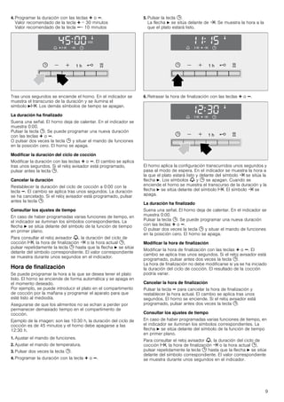 9
4. Programar la duración con las teclas @ o A.
Valor recomendado de la tecla @ = 30 minutos
Valor recomendado de la tecla A= 10 minutos
Tras unos segundos se enciende el horno. En el indicador se
muestra el transcurso de la duración y se ilumina el
símbolo Nx. Los demás símbolos de tiempo se apagan.
La duración ha finalizado
Suena una señal. El horno deja de calentar. En el indicador se
muestra 0:00.
Pulsar la tecla 0. Se puede programar una nueva duración
con las teclas @ o A.
O pulsar dos veces la tecla 0 y situar el mando de funciones
en la posición cero. El horno se apaga.
Modificar la duración del ciclo de cocción
Modificar la duración con las teclas @ o A. El cambio se aplica
tras unos segundos. Si el reloj avisador está programado,
pulsar antes la tecla 0.
Cancelar la duración
Restablecer la duración del ciclo de cocción a 0:00 con la
tecla A. El cambio se aplica tras unos segundos. La duración
se ha cancelado. Si el reloj avisador está programado, pulsar
antes la tecla 0.
Consultar los ajustes de tiempo
En caso de haber programadas varias funciones de tiempo, en
el indicador se iluminan los símbolos correspondientes. La
flecha N se sitúa delante del símbolo de la función de tiempo
en primer plano.
Para consultar el reloj avisador V, la duración del ciclo de
cocción x, la hora de finalización y o la hora actual 0,
pulsar repetidamente la tecla 0 hasta que la flecha N se sitúe
delante del símbolo correspondiente. El valor correspondiente
se muestra durante unos segundos en el indicador.
Hora de finalización
Se puede programar la hora a la que se desea tener el plato
listo. El horno se enciende de forma automática y se apaga en
el momento deseado.
Por ejemplo, se puede introducir el plato en el compartimento
de cocción por la mañana y programar el aparato para que
esté listo al mediodía.
Asegurarse de que los alimentos no se echan a perder por
permanecer demasiado tiempo en el compartimento de
cocción.
Ejemplo de la imagen: son las 10:30 h, la duración del ciclo de
cocción es de 45 minutos y el horno debe apagarse a las
12:30 h.
1. Ajustar el mando de funciones.
2. Ajustar el mando de temperatura.
3. Pulsar dos veces la tecla 0.
4. Programar la duración con la tecla @ o A.
5. Pulsar la tecla 0.
La flecha N se sitúa delante de y. Se muestra la hora a la
que el plato estará listo.
6. Retrasar la hora de finalización con las teclas @ o A.
El horno aplica la configuración transcurridos unos segundos y
pasa al modo de espera. En el indicador se muestra la hora a
la que el plato estará listo y delante del símbolo y se sitúa la
flecha N. Los símbolos V y 0 se apagan. Cuando se
enciende el horno se muestra el transcurso de la duración y la
flecha N se sitúa delante del símbolo x. El símbolo y se
apaga.
La duración ha finalizado
Suena una señal. El horno deja de calentar. En el indicador se
muestra 0:00.
Pulsar la tecla 0. Se puede programar una nueva duración
con las teclas @ o A.
O pulsar dos veces la tecla 0 y situar el mando de funciones
en la posición cero. El horno se apaga.
Modificar la hora de finalización
Modificar la hora de finalización con las teclas @ o A. El
cambio se aplica tras unos segundos. Si el reloj avisador está
programado, pulsar antes dos veces la tecla 0.
La hora de finalización no debe modificarse si ya se ha iniciado
la duración del ciclo de cocción. El resultado de la cocción
podría variar.
Cancelar la hora de finalización
Pulsar la tecla A para cancelar la hora de finalización y
restablecer la hora actual. El cambio se aplica tras unos
segundos. El horno se enciende. Si el reloj avisador está
programado, pulsar antes dos veces la tecla 0.
Consultar los ajustes de tiempo
En caso de haber programadas varias funciones de tiempo, en
el indicador se iluminan los símbolos correspondientes. La
flecha N se sitúa delante del símbolo de la función de tiempo
en primer plano.
Para consultar el reloj avisador V, la duración del ciclo de
cocción x, la hora de finalización y o la hora actual 0,
pulsar repetidamente la tecla 0 hasta que la flecha N se sitúe
delante del símbolo correspondiente. El valor correspondiente
se muestra durante unos segundos en el indicador.
 