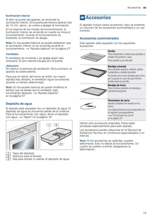 Accesorios es
13
Iluminación interior
Al abrir la puerta del aparato, se enciende la
iluminación interior. Si la puerta permanece abierta más
de 15 min. aprox., se vuelve a apagar la iluminación.
En la mayoría de los modos de funcionamiento, la
iluminación interior se enciende en cuanto se inicia el
funcionamiento. Cuando el funcionamiento ha
finalizado, la iluminación se apaga.
Nota: En los ajustes básicos se puede establecer que
la iluminación interior no se encienda durante el
funcionamiento. ~ "Ajustes básicos" en la página 27
Ventilador
El ventilador se enciende y se apaga según sea
necesario. El aire caliente escapa por la puerta.
¡Atención!
No obstruir la abertura de ventilación. De lo contrario, el
aparato se sobrecalienta.
Para que el interior del horno se enfríe con mayor
rapidez tras utilizarlo, el ventilador sigue funcionando
durante un tiempo determinado.
Nota: En los ajustes básicos se puede modificar el
tiempo que se desea que el ventilador siga
funcionando después. ~ "Ajustes básicos"
en la página 27
Depósito de agua
El aparato está equipado con un depósito de agua. El
depósito de agua se encuentra detrás de la moldura.
Para el funcionamiento con vapor, llenar el depósito
con agua. ~ "Vapor" en la página 19
_Accesorios
Accesorios El aparato incluye varios accesorios. Aquí se presenta
un resumen de los accesorios suministrados y su uso
correcto.
Accesorios suministrados
Este aparato está equipado con los siguientes
accesorios:
--------
Utilizar solo accesorios originales. Estos están
pensados especialmente para este aparato.
Los accesorios pueden adquirirse en el Servicio de
Asistencia Técnica, en comercios especializados o en
Internet.
Nota: Si los accesorios se calientan, pueden
deformarse. Esto no afecta al funcionamiento. En
cuanto se vuelven a enfriar, desaparece la
deformación.
( Tapa del depósito
0 Apertura para el llenado
8 Asa para extraer e insertar el depósito de agua
Parrilla
Para recipientes, moldes para pasteles y
moldes de gratinar y asar.
Para asados y uso del grill.
Bandeja universal
Para pasteles jugosos, bollería, platos
congelados y asados grandes.
Se puede usar como bandeja para reco-
ger la grasa en caso de asar directa-
mente sobre la parrilla.
Bandeja de horno
Para hornear pasteles en bandeja y
repostería pequeña.
Termómetro de carne
Ayuda a preparar los asados en su
punto.
Las indicaciones de uso se describen en
el capítulo correspondiente.
~ "Termómetro de carne"
en la página 24
 