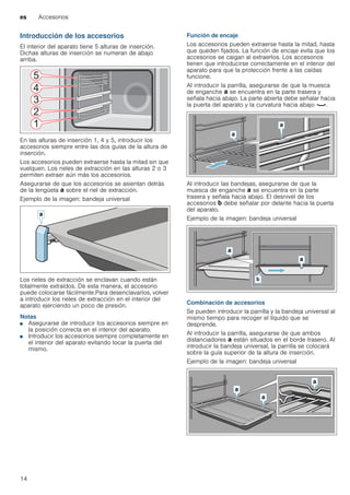 es Accesorios
14
Introducción de los accesorios
El interior del aparato tiene 5 alturas de inserción.
Dichas alturas de inserción se numeran de abajo
arriba.
En las alturas de inserción 1, 4 y 5, introducir los
accesorios siempre entre las dos guías de la altura de
inserción.
Los accesorios pueden extraerse hasta la mitad sin que
vuelquen. Los rieles de extracción en las alturas 2 o 3
permiten extraer aún más los accesorios.
Asegurarse de que los accesorios se asientan detrás
de la lengüeta ‚ sobre el riel de extracción.
Ejemplo de la imagen: bandeja universal
Los rieles de extracción se enclavan cuando están
totalmente extraídos. De esta manera, el accesorio
puede colocarse fácilmente.Para desenclavarlos, volver
a introducir los rieles de extracción en el interior del
aparato ejerciendo un poco de presión.
Notas
■ Asegurarse de introducir los accesorios siempre en
la posición correcta en el interior del aparato.
■ Introducir los accesorios siempre completamente en
el interior del aparato evitando tocar la puerta del
mismo.
Función de encaje
Los accesorios pueden extraerse hasta la mitad, hasta
que queden fijados. La función de encaje evita que los
accesorios se caigan al extraerlos. Los accesorios
tienen que introducirse correctamente en el interior del
aparato para que la protección frente a las caídas
funcione.
Al introducir la parrilla, asegurarse de que la muesca
de enganche ‚ se encuentra en la parte trasera y
señala hacia abajo. La parte abierta debe señalar hacia
la puerta del aparato y la curvatura hacia abajo ¾.
Al introducir las bandejas, asegurarse de que la
muesca de enganche ‚ se encuentra en la parte
trasera y señala hacia abajo. El desnivel de los
accesorios ƒ debe señalar por delante hacia la puerta
del aparato.
Ejemplo de la imagen: bandeja universal
Combinación de accesorios
Se pueden introducir la parrilla y la bandeja universal al
mismo tiempo para recoger el líquido que se
desprende.
Al introducir la parrilla, asegurarse de que ambos
distanciadores ‚ están situados en el borde trasero. Al
introducir la bandeja universal, la parrilla se colocará
sobre la guía superior de la altura de inserción.
Ejemplo de la imagen: bandeja universal
 