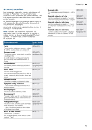 Accesorios es
15
Accesorios especiales
Los accesorios especiales pueden adquirirse en el
Servicio de Asistencia Técnica, en comercios
especializados o en Internet. En nuestros folletos y en
Internet se presenta una amplia oferta de accesorios
para el aparato.
La disponibilidad y la posibilidad de realizar pedidos
online dependen del país. Consultar al respecto la
documentación de compra.
Al comprar un accesorio especial, indicar siempre el
número de pedido exacto.
Nota: No todos los accesorios especiales son
adecuados para todos los aparatos. Al comprarlo,
indicar siempre la denominación exacta (E-Nr.) del
aparato. ~ "Servicio de Asistencia Técnica"
en la página 38
--------
Accesorios especiales Número de pedi-
do
Parrilla
Para recipientes, moldes para pasteles y moldes
de gratinar, asados y piezas para asar al grill.
HEZ634070
Bandeja universal
Para pasteles jugosos, pastas, platos congelados
y asados grandes.
Se puede usar como bandeja para recoger la
grasa en caso de asar directamente sobre la
parrilla.
HEZ632070
Apta para pirólisis
Bandeja de horno
Para hornear pasteles en bandeja y repostería
pequeña.
HEZ631070
Apta para pirólisis
Parrilla interior
Para asar carne, aves y pescado.
Para colocar en la bandeja universal con el fin de
recoger la grasa y el jugo de la carne que se des-
prende.
HEZ324000
Bandeja profesional
Para preparar grandes cantidades de comida.
HEZ633070
Tapa para la bandeja profesional
La tapa convierte la bandeja profesional en un
asador profesional.
HEZ633001
Bandeja para pizza
Para pizza y pasteles redondos grandes.
HEZ617000
Bandeja para grill
Para asar al grill en lugar de la parrilla o para reco-
ger las salpicaduras.Utilizar exclusivamente con
la bandeja universal.
HEZ625071
Apta para pirólisis
Piedra para hornear pan
Para preparar pan, panecillos y pizza caseros que
deban adquirir una base crujiente.
La piedra para hornear debe precalentarse a la
temperatura recomendada.
HEZ327000
Apta para pirólisis
Asador de cristal (5,1 litros)
Para estofados y gratinados.
Indicado especialmente para el modo de funcio-
namiento "Platos".
HEZ915001
Bandeja de vidrio
Para asados grandes, pasteles jugosos y gratina-
dos.
HEZ864000
Sistema de extracción de 1 nivel
Los rieles de extracción en la altura 2 permiten
extraer aún más los accesorios sin que vuelquen.
HEZ638170
Apto para pirólisis
Sistema de extracción de 2 niveles
Los rieles de extracción en la altura 2 y 3 permi-
ten extraer aún más los accesorios sin que vuel-
quen.
HEZ638270
Apto para pirólisis
Sistema de extracción de 3 niveles
Los rieles de extracción en la altura 1, 2 y 3 per-
miten extraer aún más los accesorios sin que
vuelquen.
HEZ638370
Apto para pirólisis
 