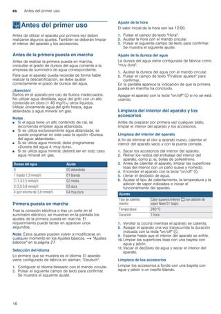 es Antes del primer uso
16
KAntes del primer uso
Antesdelprimeruso Antes de utilizar el aparato por primera vez deben
realizarse algunos ajustes. También se deberán limpiar
el interior del aparato y los accesorios.
Antes de la primera puesta en marcha
Antes de realizar la primera puesta en marcha,
consultar el grado de dureza del agua corriente a la
empresa de suministro de agua correspondiente.
Para que el aparato pueda recordar de forma fiable
realizar la descalcificación, se debe ajustar
correctamente el grado de dureza del agua.
¡Atención!
Daños en el aparato por uso de fluidos inadecuados.
No utilizar agua destilada, agua del grifo con un alto
contenido en cloro (> 40 mg/l) u otros líquidos.
Utilizar únicamente agua del grifo fresca, agua
ablandada o agua mineral sin gas.
Notas
■ Si el agua tiene un alto contenido de cal, se
recomienda emplear agua ablandada.
■ Si se utiliza exclusivamente agua ablandada, se
puede programar en este caso la opción «Dureza
del agua: ablandada».
■ Si se utiliza agua mineral, debe programarse
«Dureza del agua 4: muy dura».
■ Si se utiliza agua mineral, deberá ser en todo caso
agua mineral sin gas.
Primera puesta en marcha
Tras la conexión eléctrica o tras un corte en el
suministro eléctrico, se muestran en la pantalla los
ajustes de la primera puesta en marcha. El
requerimiento puede tardar en aparecer unos
segundos.
Nota: Estos ajustes pueden volver a modificarse en
cualquier momento en los Ajustes básicos. ~ "Ajustes
básicos" en la página 27
Selección del idioma
Lo primero que se muestra es el idioma. El aparato
viene configurado de fábrica en alemán, "Deutsch".
1. Configurar el idioma deseado con el mando circular.
2. Pulsar el siguiente campo de texto para confirmar.
Se muestra el siguiente ajuste.
Ajuste de la hora
El valor inicial de la hora son las 12:00.
1. Pulsar el campo de texto "Hora".
2. Ajustar la hora con el mando circular.
3. Pulsar el siguiente campo de texto para confirmar.
Se muestra el siguiente ajuste.
Ajuste de la dureza del agua
La dureza del agua viene configurada de fábrica como
"muy dura".
1. Ajustar la dureza del agua con el mando circular.
2. Pulsar el campo de texto "Finalizar ajustes" para
confirmar.
En la pantalla aparece la indicación de que la primera
puesta en marcha ha concluido.
Apagar el aparato con la tecla "on/off" ÿ si no se está
usando.
Limpieza del interior del aparato y los
accesorios
Antes de preparar por primera vez cualquier plato,
limpiar el interior del aparato y los accesorios.
Limpieza del interior del aparato
A fin de eliminar el olor a aparato nuevo, calentar el
interior del aparato vacío y con la puerta cerrada.
1. Sacar los accesorios del interior del aparato.
2. Retirar los restos del embalaje del interior del
aparato, como p. ej. bolas de poliestireno.
3. Antes de calentar el aparato, limpiar las superficies
lisas del interior con un paño suave y húmedo.
4. Encender el aparato con la tecla "on/off" ÿ.
5. Llenar el depósito de agua.
6. Ajustar el tipo de calentamiento, la temperatura y la
adición de vapor indicados e iniciar el
funcionamiento del aparato.
7. Ventilar la cocina mientras el aparato se calienta.
8. Apagar el aparato una vez transcurrida la duración
indicada con la tecla "on/off" ÿ.
9. Esperar hasta que el interior del aparato se enfríe.
10. Limpiar las superficies lisas con una bayeta con
agua y jabón.
11. Vaciar el depósito de agua y secar el interior del
aparato.
Limpieza de los accesorios
Limpiar los accesorios a fondo con una bayeta con
agua y jabón o un cepillo blando.
Dureza del agua Ajuste
0 00 ablandada
1 (hasta 1,3 mmol/l) 01 blanda
2 (1,3-2,5 mmol/l) 02 media
3 (2,5-3,8 mmol/l) 03 dura
4 (por encima de 3,8 mmol/l) 04 muy dura
Ajustes
Tipo de calenta-
miento
Calor superior/inferior % con adición de
vapor Nivel 01 (bajo)
Temperatura 240 °C
Duración 1 hora
 