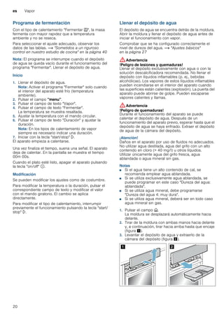es Vapor
20
Programa de fermentación
Con el tipo de calentamiento "Fermentar T", la masa
fermenta con mayor rapidez que a temperatura
ambiente y no se reseca.
Para seleccionar el ajuste adecuado, observar los
datos de las tablas. ~ "Sometidos a un riguroso
control en nuestro estudio de cocina" en la página 40
Nota: El programa se interrumpe cuando el depósito
de agua se queda vacío durante el funcionamiento del
programa "Fermentar". Llenar el depósito de agua.
Inicio
1. Llenar el depósito de agua.
Nota: Activar el programa "Fermentar" solo cuando
el interior del aparato esté frío (temperatura
ambiente).
2. Pulsar el campo "menu".
3. Pulsar el campo de texto "Vapor".
4. Pulsar el campo de texto "Fermentar".
La temperatura se muestra resaltada.
5. Ajustar la temperatura con el mando circular.
6. Pulsar el campo de texto "Duración" y ajustar la
duración.
Nota: En los tipos de calentamiento de vapor
siempre es necesario indicar una duración.
7. Iniciar con la tecla "start/stop" l.
El aparato empieza a calentarse.
Una vez finaliza el tiempo, suena una señal. El aparato
deja de calentar. En la pantalla se muestra el tiempo
00m 00s.
Cuando el plato esté listo, apagar el aparato pulsando
la tecla "on/off" ÿ.
Modificación
Se pueden modificar los ajustes como de costumbre.
Para modificar la temperatura o la duración, pulsar el
correspondiente campo de texto y modificar el valor
con el mando giratorio. El cambio se aplica
directamente.
Para modificar el tipo de calentamiento, interrumpir
previamente el funcionamiento pulsando la tecla "start/
stop" l.
Llenar el depósito de agua
El depósito de agua se encuentra detrás de la moldura.
Abrir la moldura y llenar el depósito de agua antes de
iniciar el funcionamiento con vapor.
Comprobar que se ha configurado correctamente el
nivel de dureza del agua. ~ "Ajustes básicos"
en la página 27
:Advertencia
!Peligro de lesiones y quemaduras!
Llenar el depósito exclusivamente con agua o con la
solución descalcificadora recomendada. No llenar el
depósito con líquidos inflamables (p. ej., bebidas
alcohólicas). Los vapores de estos líquidos inflamables
pueden incendiarse en el interior del aparato cuando
las superficies están calientes (explosión). La puerta del
aparato puede abrirse de golpe. Pueden escaparse
vapores calientes y llamas.
:Advertencia
!Peligro de quemaduras!
Durante el funcionamiento del aparato se puede
calentar el depósito de agua. Después de un
funcionamiento del aparato previo, esperar hasta que el
depósito de agua se haya enfriado. Extraer el depósito
de agua de la cámara del depósito.
¡Atención!
Daños en el aparato por uso de fluidos no adecuados.
No utilizar agua destilada, agua del grifo con un alto
contenido en cloro (> 40 mg/l) u otros líquidos.
Utilizar únicamente agua del grifo fresca, agua
ablandada o agua mineral sin gas.
Notas
■ Si el agua tiene un alto contenido de cal, se
recomienda emplear agua ablandada.
■ Si se utiliza exclusivamente agua ablandada, se
puede programar en este caso "Dureza del agua:
ablandada".
■ Si se utiliza agua mineral, debe programarse
"Dureza del agua 4: muy dura".
■ Si se utiliza agua mineral, deberá ser en todo caso
agua mineral sin gas.
1. Pulsar el campo v.
La moldura se desplazará automáticamente hacia
delante.
2. Tirar de la moldura con ambas manos hacia delante
y, a continuación, tirar hacia arriba hasta que encaje
(figura !).
3. Levantar el depósito de agua y extraerlo de la
cámara del depósito (figura ").
 