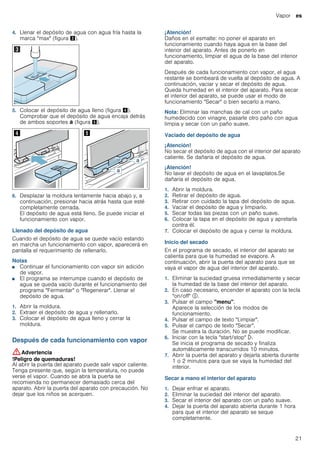Vapor es
21
4. Llenar el depósito de agua con agua fría hasta la
marca "max" (figura #).
5. Colocar el depósito de agua lleno (figura $).
Comprobar que el depósito de agua encaja detrás
de ambos soportes ‚ (figura %).
6. Desplazar la moldura lentamente hacia abajo y, a
continuación, presionar hacia atrás hasta que esté
completamente cerrada.
El depósito de agua está lleno. Se puede iniciar el
funcionamiento con vapor.
Llenado del depósito de agua
Cuando el depósito de agua se quede vacío estando
en marcha un funcionamiento con vapor, aparecerá en
pantalla el requerimiento de rellenarlo.
Notas
■ Continuar el funcionamiento con vapor sin adición
de vapor.
■ El programa se interrumpe cuando el depósito de
agua se queda vacío durante el funcionamiento del
programa "Fermentar" o "Regenerar". Llenar el
depósito de agua.
1. Abrir la moldura.
2. Extraer el depósito de agua y rellenarlo.
3. Colocar el depósito de agua lleno y cerrar la
moldura.
Después de cada funcionamiento con vapor
:Advertencia
!Peligro de quemaduras!
Al abrir la puerta del aparato puede salir vapor caliente.
Tenga presente que, según la temperatura, no puede
verse el vapor. Cuando se abra la puerta se
recomienda no permanecer demasiado cerca del
aparato. Abrir la puerta del aparato con precaución. No
dejar que los niños se acerquen.
¡Atención!
Daños en el esmalte: no poner el aparato en
funcionamiento cuando haya agua en la base del
interior del aparato. Antes de ponerlo en
funcionamiento, limpiar el agua de la base del interior
del aparato.
Después de cada funcionamiento con vapor, el agua
restante se bombeará de vuelta al depósito de agua. A
continuación, vaciar y secar el depósito de agua.
Queda humedad en el interior del aparato. Para secar
el interior del aparato, se puede usar el modo de
funcionamiento "Secar" o bien secarlo a mano.
Nota: Eliminar las manchas de cal con un paño
humedecido con vinagre, pasarle otro paño con agua
limpia y secar con un paño suave.
Vaciado del depósito de agua
¡Atención!
No secar el depósito de agua con el interior del aparato
caliente. Se dañaría el depósito de agua.
¡Atención!
No lavar el depósito de agua en el lavaplatos.Se
dañaría el depósito de agua.
1. Abrir la moldura.
2. Retirar el depósito de agua.
3. Retirar con cuidado la tapa del depósito de agua.
4. Vaciar el depósito de agua y limpiarlo.
5. Secar todas las piezas con un paño suave.
6. Colocar la tapa en el depósito de agua y apretarla
contra él.
7. Colocar el depósito de agua y cerrar la moldura.
Inicio del secado
En el programa de secado, el interior del aparato se
calienta para que la humedad se evapore. A
continuación, abrir la puerta del aparato para que se
vaya el vapor de agua del interior del aparato.
1. Eliminar la suciedad gruesa inmediatamente y secar
la humedad de la base del interior del aparato.
2. En caso necesario, encender el aparato con la tecla
"on/off" #.
3. Pulsar el campo "menu".
Aparece la selección de los modos de
funcionamiento.
4. Pulsar el campo de texto "Limpiar".
5. Pulsar el campo de texto "Secar".
Se muestra la duración. No se puede modificar.
6. Iniciar con la tecla "start/stop" l.
Se inicia el programa de secado y finaliza
automáticamente transcurridos 10 minutos.
7. Abrir la puerta del aparato y dejarla abierta durante
1 o 2 minutos para que se vaya la humedad del
interior.
Secar a mano el interior del aparato
1. Dejar enfriar el aparato.
2. Eliminar la suciedad del interior del aparato.
3. Secar el interior del aparato con un paño suave.
4. Dejar la puerta del aparato abierta durante 1 hora
para que el interior del aparato se seque
completamente.
 