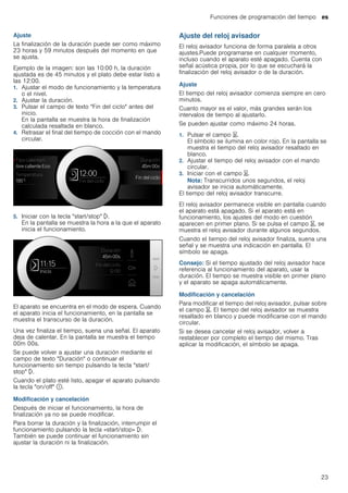 Funciones de programación del tiempo es
23
Ajuste
La finalización de la duración puede ser como máximo
23 horas y 59 minutos después del momento en que
se ajusta.
Ejemplo de la imagen: son las 10:00 h, la duración
ajustada es de 45 minutos y el plato debe estar listo a
las 12:00.
1. Ajustar el modo de funcionamiento y la temperatura
o el nivel.
2. Ajustar la duración.
3. Pulsar el campo de texto "Fin del ciclo" antes del
inicio.
En la pantalla se muestra la hora de finalización
calculada resaltada en blanco.
4. Retrasar el final del tiempo de cocción con el mando
circular.
5. Iniciar con la tecla "start/stop" l.
En la pantalla se muestra la hora a la que el aparato
inicia el funcionamiento.
El aparato se encuentra en el modo de espera. Cuando
el aparato inicia el funcionamiento, en la pantalla se
muestra el transcurso de la duración.
Una vez finaliza el tiempo, suena una señal. El aparato
deja de calentar. En la pantalla se muestra el tiempo
00m 00s.
Se puede volver a ajustar una duración mediante el
campo de texto "Duración" o continuar el
funcionamiento sin tiempo pulsando la tecla "start/
stop" l.
Cuando el plato esté listo, apagar el aparato pulsando
la tecla "on/off" ÿ.
Modificación y cancelación
Después de iniciar el funcionamiento, la hora de
finalización ya no se puede modificar.
Para borrar la duración y la finalización, interrumpir el
funcionamiento pulsando la tecla «start/stop» l.
También se puede continuar el funcionamiento sin
ajustar la duración ni la finalización.
Ajuste del reloj avisador
El reloj avisador funciona de forma paralela a otros
ajustes.Puede programarse en cualquier momento,
incluso cuando el aparato esté apagado. Cuenta con
señal acústica propia, por lo que se escuchará la
finalización del reloj avisador o de la duración.
Ajuste
El tiempo del reloj avisador comienza siempre en cero
minutos.
Cuanto mayor es el valor, más grandes serán los
intervalos de tiempo al ajustarlo.
Se pueden ajustar como máximo 24 horas.
1. Pulsar el campo t.
El símbolo se ilumina en color rojo. En la pantalla se
muestra el tiempo del reloj avisador resaltado en
blanco.
2. Ajustar el tiempo del reloj avisador con el mando
circular.
3. Iniciar con el campo t.
Nota: Transcurridos unos segundos, el reloj
avisador se inicia automáticamente.
El tiempo del reloj avisador transcurre.
El reloj avisador permanece visible en pantalla cuando
el aparato está apagado. Si el aparato está en
funcionamiento, los ajustes del modo en cuestión
aparecen en primer plano. Si se pulsa el campo t, se
muestra el reloj avisador durante algunos segundos.
Cuando el tiempo del reloj avisador finaliza, suena una
señal y se muestra una indicación en pantalla. El
símbolo se apaga.
Consejo: Si el tiempo ajustado del reloj avisador hace
referencia al funcionamiento del aparato, usar la
duración. El tiempo se muestra visible en primer plano
y el aparato se apaga automáticamente.
Modificación y cancelación
Para modificar el tiempo del reloj avisador, pulsar sobre
el campo t. El tiempo del reloj avisador se muestra
resaltado en blanco y puede modificarse con el mando
circular.
Si se desea cancelar el reloj avisador, volver a
restablecer por completo el tiempo del mismo. Tras
aplicar la modificación, el símbolo se apaga.
 