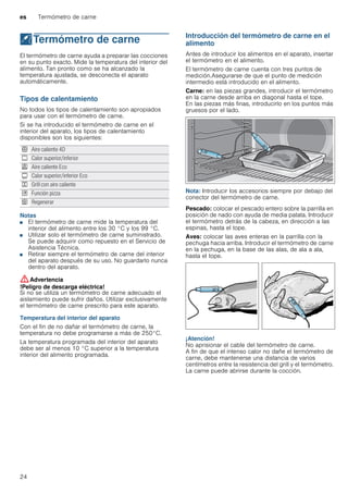 es Termómetro de carne
24
@Termómetro de carne
Termómetrodecarne El termómetro de carne ayuda a preparar las cocciones
en su punto exacto. Mide la temperatura del interior del
alimento. Tan pronto como se ha alcanzado la
temperatura ajustada, se desconecta el aparato
automáticamente.
Tipos de calentamiento
No todos los tipos de calentamiento son apropiados
para usar con el termómetro de carne.
Si se ha introducido el termómetro de carne en el
interior del aparato, los tipos de calentamiento
disponibles son los siguientes:
Notas
■ El termómetro de carne mide la temperatura del
interior del alimento entre los 30 °C y los 99 °C.
■ Utilizar solo el termómetro de carne suministrado.
Se puede adquirir como repuesto en el Servicio de
Asistencia Técnica.
■ Retirar siempre el termómetro de carne del interior
del aparato después de su uso. No guardarlo nunca
dentro del aparato.
:Advertencia
!Peligro de descarga eléctrica!
Si no se utiliza un termómetro de carne adecuado el
aislamiento puede sufrir daños. Utilizar exclusivamente
el termómetro de carne prescrito para este aparato.
Temperatura del interior del aparato
Con el fin de no dañar el termómetro de carne, la
temperatura no debe programarse a más de 250°C.
La temperatura programada del interior del aparato
debe ser al menos 10 °C superior a la temperatura
interior del alimento programada.
Introducción del termómetro de carne en el
alimento
Antes de introducir los alimentos en el aparato, insertar
el termómetro en el alimento.
El termómetro de carne cuenta con tres puntos de
medición.Asegurarse de que el punto de medición
intermedio está introducido en el alimento.
Carne: en las piezas grandes, introducir el termómetro
en la carne desde arriba en diagonal hasta el tope.
En las piezas más finas, introducirlo en los puntos más
gruesos por el lado.
Nota: Introducir los accesorios siempre por debajo del
conector del termómetro de carne.
Pescado: colocar el pescado entero sobre la parrilla en
posición de nado con ayuda de media patata. Introducir
el termómetro detrás de la cabeza, en dirección a las
espinas, hasta el tope.
Aves: colocar las aves enteras en la parrilla con la
pechuga hacia arriba. Introducir el termómetro de carne
en la pechuga, en la base de las alas, de ala a ala,
hasta el tope.
¡Atención!
No aprisionar el cable del termómetro de carne.
A fin de que el intenso calor no dañe el termómetro de
carne, debe mantenerse una distancia de varios
centímetros entre la resistencia del grill y el termómetro.
La carne puede abrirse durante la cocción.
< Aire caliente 4D
% Calor superior/inferior
. Aire caliente Eco
# Calor superior/inferior Eco
7 Grill con aire caliente
$ Función pizza
U Regenerar
 