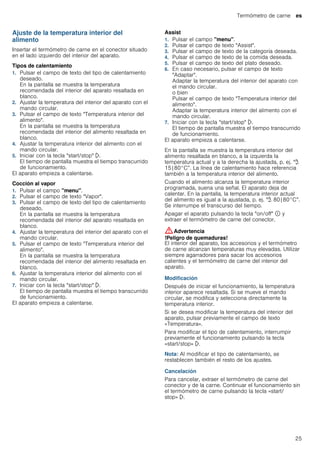 Termómetro de carne es
25
Ajuste de la temperatura interior del
alimento
Insertar el termómetro de carne en el conector situado
en el lado izquierdo del interior del aparato.
Tipos de calentamiento
1. Pulsar el campo de texto del tipo de calentamiento
deseado.
En la pantalla se muestra la temperatura
recomendada del interior del aparato resaltada en
blanco.
2. Ajustar la temperatura del interior del aparato con el
mando circular.
3. Pulsar el campo de texto "Temperatura interior del
alimento".
En la pantalla se muestra la temperatura
recomendada del interior del alimento resaltada en
blanco.
4. Ajustar la temperatura interior del alimento con el
mando circular.
5. Iniciar con la tecla "start/stop" l.
El tiempo de pantalla muestra el tiempo transcurrido
de funcionamiento.
El aparato empieza a calentarse.
Cocción al vapor
1. Pulsar el campo "menu".
2. Pulsar el campo de texto "Vapor".
3. Pulsar el campo de texto del tipo de calentamiento
deseado.
En la pantalla se muestra la temperatura
recomendada del interior del aparato resaltada en
blanco.
4. Ajustar la temperatura del interior del aparato con el
mando circular.
5. Pulsar el campo de texto "Temperatura interior del
alimento".
En la pantalla se muestra la temperatura
recomendada del interior del alimento resaltada en
blanco.
6. Ajustar la temperatura interior del alimento con el
mando circular.
7. Iniciar con la tecla "start/stop" l.
El tiempo de pantalla muestra el tiempo transcurrido
de funcionamiento.
El aparato empieza a calentarse.
Assist
1. Pulsar el campo "menu".
2. Pulsar el campo de texto "Assist".
3. Pulsar el campo de texto de la categoría deseada.
4. Pulsar el campo de texto de la comida deseada.
5. Pulsar el campo de texto del plato deseado.
6. En caso necesario, pulsar el campo de texto
"Adaptar".
Adaptar la temperatura del interior del aparato con
el mando circular.
o bien
Pulsar el campo de texto "Temperatura interior del
alimento".
Adaptar la temperatura interior del alimento con el
mando circular.
7. Iniciar con la tecla "start/stop" l.
El tiempo de pantalla muestra el tiempo transcurrido
de funcionamiento.
El aparato empieza a calentarse.
En la pantalla se muestra la temperatura interior del
alimento resaltada en blanco, a la izquierda la
temperatura actual y a la derecha la ajustada, p. ej. "@
15|80°C”. La línea de calentamiento hace referencia
también a la temperatura interior del alimento.
Cuando el alimento alcanza la temperatura interior
programada, suena una señal. El aparato deja de
calentar. En la pantalla, la temperatura interior actual
del alimento es igual a la ajustada, p. ej. "@ 80|80°C”.
Se interrumpe el transcurso del tiempo.
Apagar el aparato pulsando la tecla "on/off" ÿ y
extraer el termómetro de carne del conector.
:Advertencia
!Peligro de quemaduras!
El interior del aparato, los accesorios y el termómetro
de carne alcanzan temperaturas muy elevadas. Utilizar
siempre agarradores para sacar los accesorios
calientes y el termómetro de carne del interior del
aparato.
Modificación
Después de iniciar el funcionamiento, la temperatura
interior aparece resaltada. Si se mueve el mando
circular, se modifica y selecciona directamente la
temperatura interior.
Si se desea modificar la temperatura del interior del
aparato, pulsar previamente el campo de texto
«Temperatura».
Para modificar el tipo de calentamiento, interrumpir
previamente el funcionamiento pulsando la tecla
«start/stop» l.
Nota: Al modificar el tipo de calentamiento, se
restablecen también el resto de los ajustes.
Cancelación
Para cancelar, extraer el termómetro de carne del
conector y de la carne. Continuar el funcionamiento sin
el termómetro de carne pulsando la tecla «start/
stop» l.
 