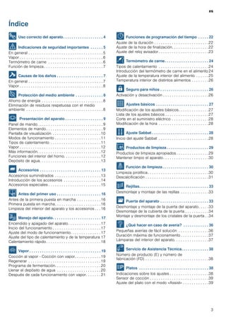 es
3
Índice
es Horno empotrado Instrucciones de uso
8 Uso correcto del aparato. . . . . . . . . . . . . . . . . . . 4
( Indicaciones de seguridad importantes . . . . . . 5
En general . . . . . . . . . . . . . . . . . . . . . . . . . . . . . . . . . . 5
Vapor . . . . . . . . . . . . . . . . . . . . . . . . . . . . . . . . . . . . . . 6
Termómetro de carne . . . . . . . . . . . . . . . . . . . . . . . . . 6
Función de limpieza . . . . . . . . . . . . . . . . . . . . . . . . . . . 7
] Causas de los daños . . . . . . . . . . . . . . . . . . . . . . 7
En general . . . . . . . . . . . . . . . . . . . . . . . . . . . . . . . . . . 7
Vapor . . . . . . . . . . . . . . . . . . . . . . . . . . . . . . . . . . . . . . 8
7 Protección del medio ambiente . . . . . . . . . . . . . 8
Ahorro de energía . . . . . . . . . . . . . . . . . . . . . . . . . . . . 8
Eliminación de residuos respetuosa con el medio
ambiente . . . . . . . . . . . . . . . . . . . . . . . . . . . . . . . . . . . 8
* Presentación del aparato . . . . . . . . . . . . . . . . . . 9
Panel de mando. . . . . . . . . . . . . . . . . . . . . . . . . . . . . . 9
Elementos de mando. . . . . . . . . . . . . . . . . . . . . . . . . . 9
Pantalla de visualización . . . . . . . . . . . . . . . . . . . . . .10
Modos de funcionamiento . . . . . . . . . . . . . . . . . . . . .11
Tipos de calentamiento . . . . . . . . . . . . . . . . . . . . . . .11
Vapor . . . . . . . . . . . . . . . . . . . . . . . . . . . . . . . . . . . . .12
Más información. . . . . . . . . . . . . . . . . . . . . . . . . . . . .12
Funciones del interior del horno. . . . . . . . . . . . . . . . .12
Depósito de agua. . . . . . . . . . . . . . . . . . . . . . . . . . . .13
_ Accesorios . . . . . . . . . . . . . . . . . . . . . . . . . . . . . 13
Accesorios suministrados . . . . . . . . . . . . . . . . . . . . .13
Introducción de los accesorios . . . . . . . . . . . . . . . . .14
Accesorios especiales . . . . . . . . . . . . . . . . . . . . . . . .15
K Antes del primer uso . . . . . . . . . . . . . . . . . . . . . 16
Antes de la primera puesta en marcha . . . . . . . . . . . 16
Primera puesta en marcha. . . . . . . . . . . . . . . . . . . . .16
Limpieza del interior del aparato y los accesorios . . . 16
1 Manejo del aparato. . . . . . . . . . . . . . . . . . . . . . . 17
Encendido y apagado del aparato. . . . . . . . . . . . . . .17
Inicio del funcionamiento . . . . . . . . . . . . . . . . . . . . . .17
Ajuste del modo de funcionamiento. . . . . . . . . . . . . .17
Ajuste del tipo de calentamiento y de la temperatura 17
Calentamiento rápido. . . . . . . . . . . . . . . . . . . . . . . . .18
` Vapor . . . . . . . . . . . . . . . . . . . . . . . . . . . . . . . . . . 19
Cocción al vapor - Cocción con vapor. . . . . . . . . . . . 19
Regenerar . . . . . . . . . . . . . . . . . . . . . . . . . . . . . . . . .19
Programa de fermentación. . . . . . . . . . . . . . . . . . . . .20
Llenar el depósito de agua . . . . . . . . . . . . . . . . . . . .20
Después de cada funcionamiento con vapor. . . . . . . 21
O Funciones de programación del tiempo . . . . . 22
Ajuste de la duración . . . . . . . . . . . . . . . . . . . . . . . . .22
Ajuste de la hora de finalización. . . . . . . . . . . . . . . . .22
Ajuste del reloj avisador . . . . . . . . . . . . . . . . . . . . . . .23
@ Termómetro de carne. . . . . . . . . . . . . . . . . . . . . 24
Tipos de calentamiento . . . . . . . . . . . . . . . . . . . . . . .24
Introducción del termómetro de carne en el alimento 24
Ajuste de la temperatura interior del alimento . . . . . .25
Temperatura interior de distintos alimentos . . . . . . . .26
A Seguro para niños . . . . . . . . . . . . . . . . . . . . . . . 26
Activación y desactivación . . . . . . . . . . . . . . . . . . . . .26
Q Ajustes básicos . . . . . . . . . . . . . . . . . . . . . . . . . 27
Modificación de los ajustes básicos. . . . . . . . . . . . . .27
Lista de los ajustes básicos . . . . . . . . . . . . . . . . . . . .27
Corte en el suministro eléctrico . . . . . . . . . . . . . . . . .28
Modificación de la hora . . . . . . . . . . . . . . . . . . . . . . .28
F Ajuste Sabbat . . . . . . . . . . . . . . . . . . . . . . . . . . . 28
Inicio del ajuste Sabbat . . . . . . . . . . . . . . . . . . . . . . .28
D Productos de limpieza . . . . . . . . . . . . . . . . . . . . 29
Productos de limpieza apropiados . . . . . . . . . . . . . . .29
Mantener limpio el aparato. . . . . . . . . . . . . . . . . . . . .30
. Función de limpieza. . . . . . . . . . . . . . . . . . . . . . 30
Limpieza pirolítica. . . . . . . . . . . . . . . . . . . . . . . . . . . .30
Descalcificación . . . . . . . . . . . . . . . . . . . . . . . . . . . . .31
p Rejillas. . . . . . . . . . . . . . . . . . . . . . . . . . . . . . . . . 33
Desmontaje y montaje de las rejillas . . . . . . . . . . . . .33
q Puerta del aparato . . . . . . . . . . . . . . . . . . . . . . . 33
Desmontaje y montaje de la puerta del aparato. . . . .33
Desmontaje de la cubierta de la puerta . . . . . . . . . . .34
Montaje y desmontaje de los cristales de la puerta . .34
3 ¿Qué hacer en caso de avería? . . . . . . . . . . . . 36
Pequeñas averías de fácil solución . . . . . . . . . . . . . .36
Duración máxima de funcionamiento . . . . . . . . . . . . .37
Lámparas del interior del aparato. . . . . . . . . . . . . . . .37
4 Servicio de Asistencia Técnica. . . . . . . . . . . . . 38
Número de producto (E) y número de
fabricación (FD) . . . . . . . . . . . . . . . . . . . . . . . . . . . . .38
P Platos . . . . . . . . . . . . . . . . . . . . . . . . . . . . . . . . . 38
Indicaciones sobre los ajustes . . . . . . . . . . . . . . . . . .38
Sensor de cocción . . . . . . . . . . . . . . . . . . . . . . . . . . .39
Ajuste del plato con el modo «Assist» . . . . . . . . . . . .39
 