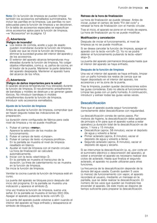 Función de limpieza es
31
Nota: En la función de limpieza se pueden limpiar
también los accesorios esmaltados suministrados. No
incluir las parrillas en la limpieza. Las parrillas no son
adecuadas para la función de limpieza y se decoloran.
En la tabla de accesorios especiales se especifican
otros accesorios aptos para la función de limpieza.
~ "Accesorios" en la página 13
:Advertencia
!Peligro de incendio!
■ Los restos de comida, aceite y jugo de asado
pueden incendiarse durante la función de limpieza.
Cada vez que se inicie la función de limpieza,
eliminar la suciedad gruesa del interior del aparato y
de los accesorios.
!Peligro de incendio!
■ El exterior del aparato alcanza temperaturas muy
elevadas durante la función de limpieza. No colgar
objetos inflamables, como p. ej. paños de cocina, en
el tirador de la puerta. Mantener la parte delantera
del aparato despejada. Mantener el aparato fuera
del alcance de los niños.
:Advertencia
!Peligro de daños importantes para la salud!
El aparato alcanza temperaturas muy elevadas durante
la función de limpieza. El recubrimiento antiadherente
de bandejas y moldes se destruye y se generan gases
tóxicos. No introducir bandejas ni moldes
antiadherentes durante la función de limpieza.
Introducir solo accesorios esmaltados.
Ajuste de la función de limpieza
Antes de ajustar la función de limpieza, comprobar que
se hayan seguido todas las indicaciones de
preparación.
La duración viene configurada de fábrica para cada
nivel de limpieza y no se puede modificar.
1. Pulsar el campo «menu».
Aparece la selección de los modos de
funcionamiento.
2. Pulsar el campo de texto «Limpiar».
3. Pulsar el campo de texto «Limpieza pirolítica».
En la pantalla se muestra el nivel de limpieza
resaltado en blanco.
4. Ajustar el nivel de limpieza con el mando circular.
La hora de finalización se calculará
automáticamente.
5. Iniciar con la tecla «start/stop» l.
En la pantalla se muestra el transcurso de la
duración. La línea de calentamiento no se muestra
en la función de limpieza.
Se inicia la función de limpieza.
Ventilar la cocina cuando la función de limpieza esté en
curso.
La puerta del aparato se bloquea poco después del
inicio del programa. En la pantalla se muestra una
indicación y aparece el símbolo n.
Una vez finaliza la función de limpieza, suena una
señal. En la pantalla se muestra el tiempo 00m 00s.
Apagar el aparato pulsando la tecla «on/off» ÿ.
La puerta del aparato puede volverse a abrir cuando el
interior del aparato se haya enfriado y desaparezca el
símbolo de bloqueo n.
Retraso de la hora de finalización
La hora de finalización se puede retrasar. Antes de
iniciar, pulsar el campo de texto "Fin del ciclo" y
retrasar la hora de finalización con el mando circular.
Tras el inicio, el aparato se pone en el modo de espera.
La hora de finalización ya no se puede modificar.
Modificación y cancelación
Después de iniciar el funcionamiento, el nivel de
limpieza ya no se puede modificar.
Si se desea cancelar la función de limpieza, apagar el
aparato con la tecla «on/off» ÿ. Ya no se podrá
detener el funcionamiento pulsando la tecla «start/
stop» l.
La puerta del aparato permanece bloqueada hasta que
el interior del aparato se haya enfriado.
Después de la función de limpieza
Una vez el interior del aparato se haya enfriado, limpiar
con un paño húmedo los restos de ceniza que se
hayan depositado en el interior del aparato, los
accesorios y en la zona de la puerta.
Tras la limpieza, pueden quedar decoloraciones sobre
las guías correderas. Esto no afecta al funcionamiento.
Limpiar las guías con un paño húmedo. A continuación,
introducir y extraer todas las guías varias veces.
Descalcificación
Para que el aparato pueda seguir funcionando
correctamente debe descalcificarse con regularidad.
La descalcificación consta de varios pasos. Por
motivos de higiene, la descalcificación debe aplicarse
de principio a fin para que el aparato vuelva a estar
operativo.La duración total de la descalcificación es de
aprox. 1 hora y 15 minutos.
■ Descalcificar (aprox. 58 minutos), vaciar el depósito
de agua y volverlo a llenar.
■ Primer aclarado (aprox. 8 minutos), vaciar el
depósito de agua y volverlo a llenar.
■ Segundo aclarado (aprox. 8 minutos), vaciar el
depósito de agua y secarlo.
Si se interrumpe la descalcificación (p. ej., por corte en
el suministro eléctrico o desconexión del aparato), al
volver a encender el aparato es necesario realizar dos
ciclos de aclarado. Hasta que finaliza el segundo
aclarado, el aparato no puede utilizarse para otras
funciones.
La frecuencia de la descalcificación depende de la
dureza del agua usada. Cuando queden 5 usos
(o menos) de funcionamiento con vapor, el aparato
recordará al usuario, mediante un mensaje en la
pantalla, que se debe realizar la descalcificación. El
número de los usos que queden se mostrará tras
encender el aparato. De este modo se dispone de
tiempo suficiente para preparar la descalcificación.
 