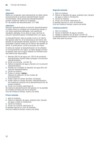 es Función de limpieza
32
Inicio
¡Atención!
Daños en el aparato: para descalcificar se debe utilizar
exclusivamente el producto descalcificador líquido
recomendado. Otros productos descalcificadores
pueden ocasionar daños en el aparato.
N.º de pedido del descalcificador: 311 680
¡Atención!
Solución descalcificadora: la solución descalcificadora
no debe entrar en contacto con el panel de mando ni
con otras superficies delicadas. Las superficies
resultarán dañadas. Si se diera el caso, eliminar la
solución descalcificadora inmediatamente con agua.
La descalcificación solo se puede iniciar si el interior
del aparato está frío. Si la temperatura del interior del
aparato es demasiado elevada, aparece un mensaje en
la pantalla. Esperar hasta que el interior del aparato se
enfríe. A continuación, iniciar el proceso de nuevo.
Si antes de realizar la descalcificación se ha utilizado
un funcionamiento con vapor, se debe apagar primero
el aparato para que el agua restante se bombee fuera
del sistema del vaporizador.
1. Mezclar 500 ml de agua con 150 ml de producto
descalcificador líquido hasta conseguir una solución
descalcificadora.
2. Iniciar con la tecla «on/off» ÿ.
3. Retirar el depósito de agua y llenarlo con la solución
descalcificadora.
4. Insertar por completo el depósito de agua lleno de
solución descalcificadora.
5. Cerrar la moldura.
6. Pulsar el campo «menu».
Aparece la selección de los modos de
funcionamiento.
7. Pulsar sobre el campo de texto «Limpieza».
8. Pulsar sobre el campo de texto «Descalcificación».
Se muestra la duración de la descalcificación.No se
puede modificar.
9. Iniciar con la tecla «start/stop» l.
Se realiza la descalcificación del aparato. En la pantalla
se muestra el transcurso de la duración.
Una vez finaliza el tiempo, suena una señal.
Primer aclarado
1. Abrir la moldura.
2. Retirar el depósito de agua, aclararlo bien, llenarlo
de agua y volver a introducirlo.
3. Cerrar la moldura.
4. Iniciar con la tecla «start/stop» l.
El aparato ejecuta un ciclo de aclarado.
Una vez finaliza el tiempo, suena una señal.
Segundo aclarado
1. Abrir la moldura.
2. Retirar el depósito de agua, aclararlo bien, llenarlo
de agua y volver a introducirlo.
3. Cerrar la moldura.
4. Iniciar con la tecla «start/stop» l.
El aparato ejecuta un ciclo de aclarado.
Una vez finaliza el tiempo, suena una señal.
Limpieza posterior
1. Abrir la moldura.
2. Vaciar el depósito de agua y secarlo.
3. Apagar el aparato con la tecla «on/off» #.
La descalcificación ha finalizado y el aparato vuelve a
estar listo para funcionar.
 