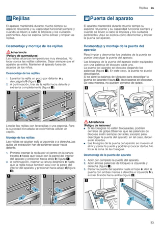 Rejillas es
33
pRejillas
Rejillas El aparato mantendrá durante mucho tiempo su
aspecto reluciente y su capacidad funcional siempre y
cuando se lleven a cabo la limpieza y los cuidados
pertinentes. Aquí se explica cómo extraer y limpiar las
rejillas.
Desmontaje y montaje de las rejillas
:Advertencia
!Peligro de quemaduras!
Las rejillas alcanzan temperaturas muy elevadas. No
tocar nunca las rejillas calientes. Dejar siempre que el
aparato se enfríe. Mantener el aparato fuera del
alcance de los niños.
Desmontaje de las rejillas
1. Levantar la rejilla un poco por delante ‚ y
descolgarla ƒ (figura !).
2. A continuación, tirar de la rejilla hacia delante y
extraerla completamente (figura ").
Limpiar las rejillas con lavavajillas y una esponja. Para
la suciedad incrustada se recomienda utilizar un
cepillo.
Montaje de las rejillas
Las rejillas se ajustan solo a izquierda o a derecha.Las
guías de extracción han de poderse sacar hacia
delante.
1. Primero insertar la rejilla por el centro en la ranura
trasera ‚ hasta que toque con la pared del interior
del aparato y presionar hacia atrás ƒ (figura !).
2. A continuación, insertar la ranura delantera „ hasta
que la rejilla toque también aquí con la pared del
interior del aparato, y presionar hacia abajo … (figura
").
qPuerta del aparato
Puertadelaparato El aparato mantendrá durante mucho tiempo su
aspecto reluciente y su capacidad funcional siempre y
cuando se lleven a cabo la limpieza y los cuidados
pertinentes. Aquí se explica cómo desmontar y limpiar
la puerta del aparato.
Desmontaje y montaje de la puerta del
aparato
Para limpiar y desmontar los cristales de la puerta se
puede descolgar la puerta del aparato.
Las bisagras de la puerta del aparato están equipadas
con una palanca de bloqueo cada una.
La puerta del aparato se bloquea plegando las
palancas (figura !). En este caso, la puerta no puede
descolgarse.
Si se abre la palanca de bloqueo para descolgar la
puerta del aparato (figura "), las bisagras se bloquean.
De esta manera, no pueden cerrarse de golpe.
:Advertencia
!Peligro de lesiones!
■ Si las bisagras no están bloqueadas, podrían
cerrarse de golpe.Observar que las palancas de
bloqueo estén siempre cerradas, excepto para
descolgar la puerta del aparato: en tal caso, deben
estar abiertas.
!Peligro de lesiones!
■ Las bisagras de la puerta del aparato se mueven al
abrir y cerrar la puerta y podrían provocar daños. No
tocar la zona de las bisagras.
Desmontaje de la puerta del aparato
1. Abrir por completo la puerta del aparato.
2. Abrir ambas palancas de bloqueo a izquierda y
derecha (figura !).
3. Cerrar la puerta del aparato hasta el tope ‚. Asir la
puerta con ambas manos a derecha e izquierda ƒ y
extraer tirando hacia arriba (figura ").
 