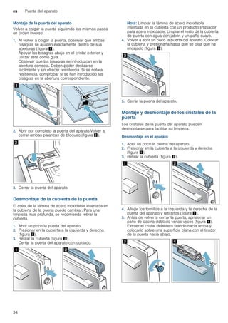 es Puerta del aparato
34
Montaje de la puerta del aparato
Volver a colgar la puerta siguiendo los mismos pasos
en orden inverso.
1. Al volver a colgar la puerta, observar que ambas
bisagras se ajusten exactamente dentro de sus
aberturas (figura !).
Apoyar las bisagras abajo en el cristal exterior y
utilizar este como guía.
Observar que las bisagras se introduzcan en la
abertura correcta. Deben poder deslizarse
fácilmente y sin ofrecer resistencia. Si se notara
resistencia, comprobar si se han introducido las
bisagras en la abertura correspondiente.
2. Abrir por completo la puerta del aparato.Volver a
cerrar ambas palancas de bloqueo (figura ").
3. Cerrar la puerta del aparato.
Desmontaje de la cubierta de la puerta
El color de la lámina de acero inoxidable insertada en
la cubierta de la puerta puede cambiar. Para una
limpieza más profunda, se recomienda retirar la
cubierta.
1. Abrir un poco la puerta del aparato.
2. Presionar en la cubierta a la izquierda y derecha
(figura !).
3. Retirar la cubierta (figura ").
Cerrar la puerta del aparato con cuidado.
Nota: Limpiar la lámina de acero inoxidable
insertada en la cubierta con un producto limpiador
para acero inoxidable. Limpiar el resto de la cubierta
de puerta con agua con jabón y un paño suave.
4. Volver a abrir un poco la puerta del aparato. Colocar
la cubierta y presionarla hasta que se oiga que ha
encajado (figura #).
5. Cerrar la puerta del aparato.
Montaje y desmontaje de los cristales de la
puerta
Los cristales de la puerta del aparato pueden
desmontarse para facilitar su limpieza.
Desmontaje en el aparato
1. Abrir un poco la puerta del aparato.
2. Presionar en la cubierta a la izquierda y derecha
(figura !).
3. Retirar la cubierta (figura ").
4. Aflojar los tornillos a la izquierda y la derecha de la
puerta del aparato y retirarlos (figura #).
5. Antes de volver a cerrar la puerta, aprisionar un
paño de cocina doblado varias veces (figura $).
Extraer el cristal delantero tirando hacia arriba y
colocarlo sobre una superficie plana con el tirador
de la puerta hacia abajo.
 