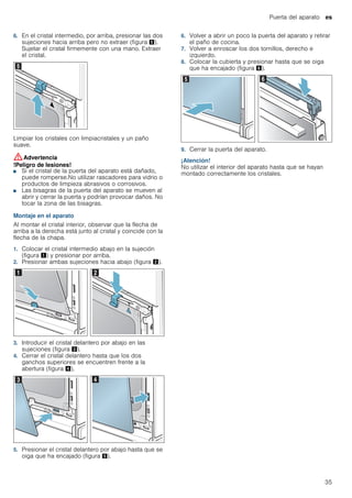 Puerta del aparato es
35
6. En el cristal intermedio, por arriba, presionar las dos
sujeciones hacia arriba pero no extraer (figura %).
Sujetar el cristal firmemente con una mano. Extraer
el cristal.
Limpiar los cristales con limpiacristales y un paño
suave.
:Advertencia
!Peligro de lesiones!
■ Si el cristal de la puerta del aparato está dañado,
puede romperse.No utilizar rascadores para vidrio o
productos de limpieza abrasivos o corrosivos.
!Peligro de lesiones!
■ Las bisagras de la puerta del aparato se mueven al
abrir y cerrar la puerta y podrían provocar daños. No
tocar la zona de las bisagras.
Montaje en el aparato
Al montar el cristal interior, observar que la flecha de
arriba a la derecha está junto al cristal y coincide con la
flecha de la chapa.
1. Colocar el cristal intermedio abajo en la sujeción
(figura !) y presionar por arriba.
2. Presionar ambas sujeciones hacia abajo (figura ").
3. Introducir el cristal delantero por abajo en las
sujeciones (figura #).
4. Cerrar el cristal delantero hasta que los dos
ganchos superiores se encuentren frente a la
abertura (figura $).
5. Presionar el cristal delantero por abajo hasta que se
oiga que ha encajado (figura %).
6. Volver a abrir un poco la puerta del aparato y retirar
el paño de cocina.
7. Volver a enroscar los dos tornillos, derecho e
izquierdo.
8. Colocar la cubierta y presionar hasta que se oiga
que ha encajado (figura &).
9. Cerrar la puerta del aparato.
¡Atención!
No utilizar el interior del aparato hasta que se hayan
montado correctamente los cristales.
 