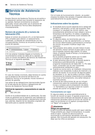 es Servicio de Asistencia Técnica
38
4Servicio de Asistencia
Técnica
ServiciodeAsistenciaTécnica Nuestro Servicio de Asistencia Técnica se encuentra a
su disposición siempre que necesite la reparación de
su aparato. Siempre encontramos la solución
adecuada, incluso para evitar que el personal del
Servicio de Asistencia Técnica deba desplazarse
innecesariamente.
Número de producto (E) y número de
fabricación (FD)
Indicar el número de producto (E) y el de fabricación
(FD) completo para obtener un asesoramiento
cualificado. La etiqueta de características con los
correspondientes números se encuentra al abrir la
puerta del aparato.
A fin de evitarse molestias llegado el momento, le
recomendamos anotar los datos de su aparato, así
como el número de teléfono del Servicio de Asistencia
Técnica en el siguiente apartado.
En caso de manejo incorrecto, debe tenerse en cuenta
que la asistencia del personal del Servicio de
Asistencia Técnica no es gratuita, incluso durante el
periodo de garantía.
Las señas de las delegaciones internacionales figuran
en la lista adjunta de centros y delegaciones del
Servicio de Asistencia Técnica Oficial.
Solicitud de reparación y asesoramiento en caso de
averías
Confíe en la profesionalidad de su distribuidor. De este
modo se garantiza que la reparación sea realizada por
personal técnico especializado y debidamente instruido
que, además, dispone de los repuestos originales del
fabricante para su aparato doméstico.
PPlatos
Platos Con el modo de funcionamiento «Assist», se pueden
preparar los platos más variados. El aparato selecciona
automáticamente los ajustes óptimos.
Indicaciones sobre los ajustes
■ El resultado de la cocción depende de la calidad del
alimento y del tamaño y el tipo del recipiente. Para
conseguir un resultado de cocción óptimo, usar
exclusivamente alimentos en buen estado y carne a
temperatura del frigorífico. En platos congelados,
usar exclusivamente alimentos recién extraídos del
congelador.
■ En algunos platos, se recomienda usar una
temperatura, un tipo de calentamiento y un tiempo
de cocción determinados.La temperatura y el tiempo
de cocción se pueden modificar según sea
necesario.
■ Para preparar otros platos, se pide indicar el peso
del alimento. Indicar siempre el peso total a no ser
que el aparato requiera algo distinto. En estos
casos, el aparato ajusta el tiempo y la temperatura
automáticamente.
No es posible programar pesos que no estén
incluidos en el margen de peso previsto.
■ Al asar alimentos para los que el aparato ajusta la
temperatura automáticamente, se pueden
programar temperaturas de hasta 300 °C. Por esta
razón, comprobar que se usen recipientes
suficientemente resistentes al calor.
■ Cuando se cocina carne, se mostrarán indicaciones
relativas a los recipientes, la altura de inserción o la
adición de líquido. En la cocción de algunos platos,
es necesario, p. ej., dar la vuelta o remover. Estas
indicaciones se muestran brevemente en la pantalla
tras iniciar el funcionamiento. Una señal indicará el
momento preciso.
■ Al final de las instrucciones de uso se incluyen
indicaciones sobre los recipientes adecuados y
trucos y consejos para la preparación de platos.
~ "Sometidos a un riguroso control en nuestro
estudio de cocina" en la página 40
Funcionamiento con vapor
En algunos platos, se activa automáticamente la
función de cocción al vapor. El aparato proporciona
indicaciones sobre el llenado del depósito de agua. Las
indicaciones generales sobre la función de cocción al
vapor se encuentran en el capítulo correspondiente.
~ "Vapor" en la página 19
:Advertencia
!Peligro de quemaduras!
Al abrir la puerta del aparato puede salir vapor caliente.
Tenga presente que, según la temperatura, no puede
verse el vapor. Cuando se abra la puerta se
recomienda no permanecer demasiado cerca del
aparato. Abrir la puerta del aparato con precaución. No
dejar que los niños se acerquen.
N.º de pro-
ducto (E)
N.° de fabrica-
ción (FD)
Servicio de Asistencia Técnica
O
E 902 245 255
 