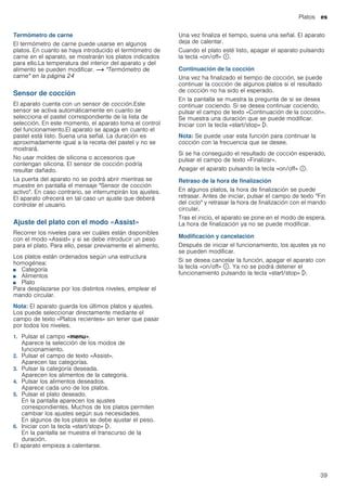 Platos es
39
Termómetro de carne
El termómetro de carne puede usarse en algunos
platos. En cuanto se haya introducido el termómetro de
carne en el aparato, se mostrarán los platos indicados
para ello.La temperatura del interior del aparato y del
alimento se pueden modificar. ~ "Termómetro de
carne" en la página 24
Sensor de cocción
El aparato cuenta con un sensor de cocción.Este
sensor se activa automáticamente en cuanto se
selecciona el pastel correspondiente de la lista de
selección. En este momento, el aparato toma el control
del funcionamiento.El aparato se apaga en cuanto el
pastel está listo. Suena una señal. La duración es
aproximadamente igual a la receta del pastel y no se
mostrará.
No usar moldes de silicona o accesorios que
contengan silicona. El sensor de cocción podría
resultar dañado.
La puerta del aparato no se podrá abrir mientras se
muestre en pantalla el mensaje "Sensor de cocción
activo". En caso contrario, se interrumpirán los ajustes.
El aparato ofrecerá en tal caso un ajuste que deberá
controlar el usuario.
Ajuste del plato con el modo «Assist»
Recorrer los niveles para ver cuáles están disponibles
con el modo «Assist» y si se debe introducir un peso
para el plato. Para ello, pesar previamente el alimento.
Los platos están ordenados según una estructura
homogénea:
■ Categoría
■ Alimentos
■ Plato
Para desplazarse por los distintos niveles, emplear el
mando circular.
Nota: El aparato guarda los últimos platos y ajustes.
Los puede seleccionar directamente mediante el
campo de texto «Platos recientes» sin tener que pasar
por todos los niveles.
1. Pulsar el campo «menu».
Aparece la selección de los modos de
funcionamiento.
2. Pulsar el campo de texto «Assist».
Aparecen las categorías.
3. Pulsar la categoría deseada.
Aparecen los alimentos de la categoría.
4. Pulsar los alimentos deseados.
Aparece cada uno de los platos.
5. Pulsar el plato deseado.
En la pantalla aparecen los ajustes
correspondientes. Muchos de los platos permiten
cambiar los ajustes según sus necesidades.
En algunos de los platos se debe ajustar el peso.
6. Iniciar con la tecla «start/stop» l.
En la pantalla se muestra el transcurso de la
duración.
El aparato empieza a calentarse.
Una vez finaliza el tiempo, suena una señal. El aparato
deja de calentar.
Cuando el plato esté listo, apagar el aparato pulsando
la tecla «on/off» ÿ.
Continuación de la cocción
Una vez ha finalizado el tiempo de cocción, se puede
continuar la cocción de algunos platos si el resultado
de cocción no ha sido el esperado.
En la pantalla se muestra la pregunta de si se desea
continuar cociendo. Si se desea continuar cociendo,
pulsar el campo de texto «Continuación de la cocción».
Se muestra una duración que se puede modificar.
Iniciar con la tecla «start/stop» l.
Nota: Se puede usar esta función para continuar la
cocción con la frecuencia que se desee.
Si se ha conseguido el resultado de cocción esperado,
pulsar el campo de texto «Finalizar».
Apagar el aparato pulsando la tecla «on/off» ÿ.
Retraso de la hora de finalización
En algunos platos, la hora de finalización se puede
retrasar. Antes de iniciar, pulsar el campo de texto "Fin
del ciclo" y retrasar la hora de finalización con el mando
circular.
Tras el inicio, el aparato se pone en el modo de espera.
La hora de finalización ya no se puede modificar.
Modificación y cancelación
Después de iniciar el funcionamiento, los ajustes ya no
se pueden modificar.
Si se desea cancelar la función, apagar el aparato con
la tecla «on/off» ÿ. Ya no se podrá detener el
funcionamiento pulsando la tecla «start/stop» l.
 