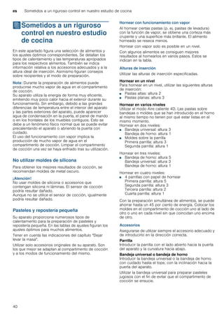 es Sometidos a un riguroso control en nuestro estudio de cocina
40
JSometidos a un riguroso
control en nuestro estudio
de cocina
Sometidosaunrigurosocontrolennuestroestudiodecocina En este apartado figura una selección de alimentos y
los ajustes óptimos correspondientes. Se detallan los
tipos de calentamiento y las temperaturas apropiados
para los respectivos alimentos. También se indica
información relativa a los accesorios adecuados y a la
altura ideal de inserción. Asimismo figuran consejos
sobre recipientes y el modo de preparación.
Nota: Durante la preparación de alimentos puede
producirse mucho vapor de agua en el compartimento
de cocción.
Su aparato utiliza la energía de forma muy eficiente,
emitiendo muy poco calor hacia el exterior durante su
funcionamiento. Sin embargo, debido a las grandes
diferencias de temperatura entre el interior del aparato
y las partes exteriores del aparato, puede aparecer
agua de condensación en la puerta, el panel de mando
o en los frontales de los muebles contiguos. Esto se
debe a un fenómeno físico normal que se puede evitar
precalentando el aparato o abriendo la puerta con
cuidado.
El uso del funcionamiento con vapor implica la
producción de mucho vapor de agua en el
compartimento de cocción. Limpiar el compartimento
de cocción una vez se haya enfriado tras su utilización.
No utilizar moldes de silicona
Para obtener los mejores resultados de cocción, se
recomiendan moldes de metal oscuro.
¡Atención!
No usar moldes de silicona o accesorios que
contengan silicona ni láminas. El sensor de cocción
podría resultar dañado.
Aunque no se utilice el sensor de cocción, igualmente
podría resultar dañado.
Pasteles y repostería pequeña
Su aparato proporciona numerosos tipos de
calentamiento para la preparación de pasteles y
repostería pequeña. En las tablas de ajustes figuran los
ajustes óptimos para muchos alimentos.
Tener en cuenta las indicaciones del capítulo "Dejar
levar la masa".
Utilizar solo accesorios originales de su aparato. Son
los que mejor se adaptan al compartimento de cocción
y a los modos de funcionamiento del mismo.
Hornear con funcionamiento con vapor
Al hornear ciertas pastas (p. ej. pastas de levadura)
con la función de vapor, se obtiene una corteza más
crujiente y una superficie más brillante. El alimento
horneado se reseca menos.
Hornear con vapor solo es posible en un nivel.
Con algunos alimentos se consiguen mejores
resultados al hornearlos en varios pasos. Estos se
indican en la tabla.
Alturas de inserción
Utilizar las alturas de inserción especificadas.
Hornear en un nivel
Para hornear en un nivel, utilizar las siguientes alturas
de inserción:
■ Pastas altas: altura 2
■ Pastas planas: altura 3
Hornear en varios niveles
Utilizar el modo Aire caliente 4D. Las pastas sobre
bandejas o moldes que se han introducido en el horno
al mismo tiempo no tienen por qué estar listas en el
mismo momento.
Hornear en dos niveles:
■ Bandeja universal: altura 3
Bandeja de horno: altura 1
■ Moldes sobre la parrilla
Primera parrilla: altura 3
Segunda parrilla: altura 1
Hornear en tres niveles:
■ Bandeja de horno: altura 5
Bandeja universal: altura 3
Bandeja de horno: altura 1
Hornear en cuatro niveles:
■ 4 parrillas con papel de hornear
Primera parrilla: altura 5
Segunda parrilla: altura 3
Tercera parrilla: altura 2
Cuarta parrilla: altura 1
Con la preparación simultánea de alimentos, se puede
ahorrar hasta un 45 por ciento de energía. Colocar los
moldes en el compartimento de cocción uno al lado de
otro o uno en cada nivel sin que coincidan uno encima
de otro.
Accesorios
Asegurarse de utilizar siempre el accesorio adecuado y
de introducirlo en la dirección correcta.
Parrilla
Introducir la parrilla con el lado abierto hacia la puerta
del aparato y la curvatura hacia abajo.
Bandeja universal o bandeja de horno
Introducir la bandeja universal o la bandeja de horno
con cuidado hasta el tope, con la inclinación hacia la
puerta del aparato.
Utilizar la bandeja universal para preparar pasteles
jugosos con el fin de evitar que el compartimento de
cocción se ensucie.
 