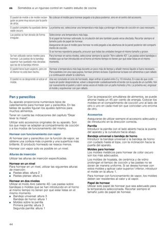 es Sometidos a un riguroso control en nuestro estudio de cocina
44
Pan y panecillos
Su aparato proporciona numerosos tipos de
calentamiento para hornear pan y panecillos. En las
tablas de ajustes figuran los ajustes óptimos para
muchos alimentos.
Tener en cuenta las indicaciones del capítulo "Dejar
levar la masa".
Utilizar solo accesorios originales de su aparato. Son
los que mejor se adaptan al compartimento de cocción
y a los modos de funcionamiento del mismo.
Hornear con funcionamiento con vapor
Al hornear pan y panecillos con la función de vapor, se
obtiene una corteza más crujiente y una superficie más
brillante. El producto horneado se reseca menos.
Hornear con vapor solo es posible en un nivel.
Alturas de inserción
Utilizar las alturas de inserción especificadas.
Hornear en un nivel
Para hornear en un nivel, utilizar las siguientes alturas
de inserción:
■ Pastas altas: altura 2
■ Pastas planas: altura 3
Hornear en dos niveles
Utilizar el modo Aire caliente 4D. Las pastas sobre
bandejas o moldes que se han introducido en el horno
al mismo tiempo no tienen por qué estar listas en el
mismo momento.
■ Bandeja universal: altura 3
Bandeja de horno: altura 1
■ Moldes sobre la parrilla
Primera parrilla: altura 3
Segunda parrilla: altura 1
Con la preparación simultánea de alimentos, se puede
ahorrar hasta un 45 por ciento de energía. Colocar los
moldes en el compartimento de cocción uno al lado de
otro o uno en cada nivel sin que coincidan uno encima
de otro.
Accesorios
Asegurarse de utilizar siempre el accesorio adecuado y
de introducirlo en la dirección correcta.
Parrilla
Introducir la parrilla con el lado abierto hacia la puerta
del aparato y la curvatura hacia abajo.
Bandeja universal o bandeja de horno
Introducir la bandeja universal o la bandeja de horno
con cuidado hasta el tope, con la inclinación hacia la
puerta del aparato.
Moldes para hornear
Los moldes metálicos para hornear de color oscuro
son los más adecuados.
Los moldes de hojalata, de cerámica y de vidrio
prolongan el tiempo de cocción y las pastas no se
doran de manera uniforme. Si se desea hornear con
estos moldes y aplicar calor superior/ inferior, introducir
el molde en la altura 1.
Para hornear con funcionamiento de vapor, los moldes
deben ser resistentes al calor y al vapor.
Papel de hornear
Utilizar solo papel de hornear que sea adecuado para
la temperatura seleccionada. Recortar siempre el
tamaño justo de papel de hornear.
El pastel de molde o de molde rectan-
gular se pone muy oscuro por la parte
de atrás.
No colocar el molde para hornear pegado a la placa posterior, sino en el centro del accesorio.
El pastel completo ha quedado dema-
siado oscuro.
La próxima vez, seleccionar una temperatura más baja y prolongar el tiempo de cocción en caso necesario.
Las pastas se han dorado de forma
irregular.
Seleccionar una temperatura más baja.
Si el papel de hornear sobresale, la circulación del aire también puede verse afectada. Recortar siempre el
tamaño justo de papel de hornear.
Asegurarse de que el molde para hornear no está pegado a las aberturas de la pared posterior del comparti-
mento de cocción.
Si se hornea repostería pequeña, procurar que todas las unidades tengan el mismo tamaño y grosor.
Se han utilizado varios niveles para
hornear. Las pastas de la bandeja
superior han quedado más doradas
que las de la bandeja inferior.
Para hornear en varios niveles, seleccionar siempre la opción "Aire caliente 4D". Las pastas sobre bandejas o
moldes que se han introducido en el horno al mismo tiempo no tienen por qué estar listas en el mismo
momento.
El pastel tiene buen aspecto, pero en
el interior no está bien hecho.
Hornear a temperatura más baja durante un poco más de tiempo y añadir menos líquido si fuera necesario.
Para pasteles con una capa jugosa, hornear primero la base. Espolvorear la base con almendras o pan rallado
y a continuación añadir la cobertura.
El pastel no se desprende al volcar el
molde.
Una vez concluido el ciclo de horneado, dejar enfriar el pastel entre 5 y 10 minutos. En caso de que conti-
nuara sin poder desprenderse, volver a desprender cuidadosamente el borde con la ayuda de un cuchillo. Vol-
car nuevamente el pastel y cubrir varias veces el molde con un paño húmedo y frío. La próxima vez, engrasar
el molde y espolvorear con pan rallado.
 