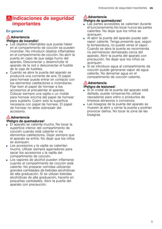 Indicaciones de seguridad importantes es
5
(Indicaciones de seguridad
importantes
Indicacionesdeseguridadimportantes En general
:Advertencia
!Peligro de incendio!
■ Los objetos inflamables que pueda haber
en el compartimento de cocción se pueden
incendiar. No introducir objetos inflamables
en el compartimento de cocción. No abrir la
puerta en caso de que salga humo del
aparato. Desconectar y desenchufar el
aparato de la red o desconectar el fusible
de la caja de fusibles.
!Peligro de incendio!■ Cuando se abre la puerta del aparato se
producirá una corriente de aire. El papel
para hornear puede entrar en contacto con
los elementos calefactores e incendiarse.
Fijar bien el papel de hornear a los
accesorios al precalentar el aparato.
Colocar siempre una vajilla o un molde
para hornear encima del papel de hornear
para sujetarlo. Cubrir solo la superficie
necesaria con papel de hornear. El papel
de hornear no debe sobresalir del
accesorio.
:Advertencia
!Peligro de quemaduras!
■ El aparato se calienta mucho. No tocar la
superficie interior del compartimento de
cocción cuando está caliente ni los
elementos calefactores. Dejar siempre que
el aparato se enfríe. No dejar que los niños
se acerquen.
!Peligro de quemaduras!■ Los accesorios y la vajilla se calientan
mucho. Utilizar siempre agarradores para
sacar los accesorios y la vajilla del
compartimento de cocción.
!Peligro de quemaduras!■ Los vapores de alcohol pueden inflamarse
cuando el compartimento de cocción está
caliente. No preparar comidas utilizando
grandes cantidades de bebidas alcohólicas
de alta graduación. Si se utilizan bebidas
alcohólicas de alta graduación, hacerlo en
pequeñas cantidades. Abrir la puerta del
aparato con precaución.
:Advertencia
!Peligro de quemaduras!
■ Las partes accesibles se calientan durante
el funcionamiento.No tocar nunca las partes
calientes. No dejar que los niños se
acerquen.
!Peligro de quemaduras!■ Al abrir la puerta del aparato puede salir
vapor caliente. Tenga presente que, según
la temperatura, no puede verse el vapor.
Cuando se abra la puerta se recomienda
no permanecer demasiado cerca del
aparato. Abrir la puerta del aparato con
precaución. No dejar que los niños se
acerquen.
!Peligro de quemaduras!■ Si se introduce agua al compartimento de
cocción puede generarse vapor de agua
caliente. No derramar agua en el
compartimento de cocción caliente.
:Advertencia
!Peligro de lesiones!
■ Si el cristal de la puerta del aparato está
dañado, puede romperse.No utilizar
rascadores para vidrio o productos de
limpieza abrasivos o corrosivos.
!Peligro de lesiones!■ Las bisagras de la puerta del aparato se
mueven al abrir y cerrar la puerta y podrían
provocar daños. No tocar la zona de las
bisagras.
 