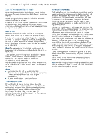 es Sometidos a un riguroso control en nuestro estudio de cocina
50
Asar con funcionamiento con vapor
Algunos platos quedan más crujientes con la función
de vapor. Su superficie queda más brillante y se secan
menos.
Utilizar un recipiente sin tapa. El recipiente debe ser
resistente al calor y al vapor.
Conectar la función de vapor como se indica en la tabla
de ajustes. Con algunos alimentos se consiguen
mejores resultados al cocinarlos en varios pasos. Estos
se indican en la tabla.
Asar al grill
Mantener siempre la puerta cerrada al asar al grill.
Nunca asar al grill con la puerta del aparato abierta.
Insertar la bandeja universal con la parrilla colocada
encima a la altura de inserción indicada. Esto permite
recoger la grasa. Asegurarse de que la parrilla está
bien colocada en la bandeja universal. ~ "Accesorios"
en la página 13
Nota: Para piezas muy grasientas, no introducir la
bandeja universal directamente bajo la parrilla, sino en
la altura 2.
A ser posible, seleccionar piezas de espesor y peso
similar. Así se doran de forma homogénea y se
conservan bien jugosas. Colocar las piezas
directamente sobre la parrilla.
Dar la vuelta a las piezas con unas pinzas de barbacoa.
Si se pica la carne con un tenedor, esta pierde jugo y
se seca.
Notas
■ La resistencia del grill se va conectando y
desconectando automáticamente, lo cual es normal.
La frecuencia dependerá del nivel de grill
programado.
■ Al asar al grill puede producirse humo.
Termómetro de carne
El termómetro de carne permite cocer al punto.
Consultar la información importante sobre el uso del
termómetro de carne en el capítulo correspondiente.
Este proporciona datos sobre la inserción del
termómetro de carne y los posibles tipos de
calentamiento entre otra información. ~ "Termómetro
de carne" en la página 24
Ajustes recomendados
En la tabla figura el tipo de calentamiento ideal para la
preparación del ave seleccionada. La temperatura y la
duración de cocción dependen de la cantidad, la
composición y la temperatura del alimento. Por este
motivo se indican los rangos de ajuste. Se ha de
comenzar siempre probando con los valores más
bajos. En caso necesario, se podrá aumentar en la
siguiente ocasión.
Los valores de ajuste son válidos para la introducción
de aves sin rellenar, listas para asar y a temperatura de
frigorífico con el compartimento de cocción sin
precalentar. Esto permite ahorrar hasta un 20 por
ciento de energía. Los tiempos de cocción indicados se
reducen unos minutos si se precalienta el horno.
En la tabla figura información para aves con sugerencia
de peso. En caso de seleccionar un ave de mayor
peso, utilizar siempre la temperatura más baja. Para
preparar varias piezas, tomar como referencia la pieza
de mayor peso para calcular la duración de cocción.
Todas las piezas deberían ser más o menos del mismo
tamaño.
Como norma general, cuanto más grande es el ave,
menor debe ser la temperatura y mayor el tiempo de
cocción.
Dar la vuelta al ave transcurrido entre la ^ y las Z
aprox. del tiempo indicado.
Nota: Utilizar solo papel de hornear que sea adecuado
para la temperatura seleccionada. Recortar siempre el
tamaño justo de papel de hornear.
 