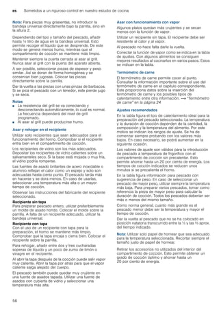 es Sometidos a un riguroso control en nuestro estudio de cocina
56
Nota: Para piezas muy grasientas, no introducir la
bandeja universal directamente bajo la parrilla, sino en
la altura 2.
Dependiendo del tipo y tamaño del pescado, añadir
hasta ^ litro de agua en la bandeja universal. Esto
permite recoger el líquido que se desprende. De este
modo se genera menos humo, mientras que el
compartimento de cocción se mantiene más limpio.
Mantener siempre la puerta cerrada al asar al grill.
Nunca asar al grill con la puerta del aparato abierta.
A ser posible, seleccionar piezas de espesor y peso
similar. Así se doran de forma homogénea y se
conservan bien jugosas. Colocar las piezas
directamente sobre la parrilla.
Dar la vuelta a las piezas con unas pinzas de barbacoa.
Si se pica el pescado con un tenedor, este pierde jugo
y se seca.
Notas
■ La resistencia del grill se va conectando y
desconectando automáticamente, lo cual es normal.
La frecuencia dependerá del nivel de grill
programado.
■ Al asar al grill puede producirse humo.
Asar y rehogar en el recipiente
Utilizar solo recipientes que sean adecuados para el
funcionamiento del horno. Comprobar si el recipiente
entra bien en el compartimento de cocción.
Los recipientes de vidrio son los más adecuados.
Depositar los recipientes de vidrio calientes sobre un
salvamanteles seco. Si la base está mojada o muy fría,
el vidrio podría romperse.
Las fuentes de asado brillantes de acero inoxidable o
aluminio reflejan el calor como un espejo y solo son
adecuadas hasta cierto punto. El pescado tarda más
en hacerse y se dora menos. En caso de usarlas,
seleccionar una temperatura más alta o un mayor
tiempo de cocción.
Observar las instrucciones del fabricante del recipiente
seleccionado.
Recipiente sin tapa
Para preparar pescado entero, utilizar preferiblemente
un molde de asado hondo. Colocar el molde sobre la
parrilla. A falta de un recipiente adecuado, utilizar la
bandeja universal.
Recipiente con tapa
Con el uso de un recipiente con tapa para la
preparación, el horno se mantiene más limpio.
Comprobar que la tapa encaja y cierra bien. Colocar el
recipiente sobre la parrilla.
Para rehogar, añadir entre dos y tres cucharadas
soperas de líquido y un poco de zumo de limón o
vinagre en el recipiente.
Al abrir la tapa después de la cocción puede salir vapor
muy caliente. Abrir la tapa por atrás para que el vapor
caliente salga alejado del cuerpo.
El pescado también puede quedar muy crujiente en
una fuente de asados tapada. Utilizar una fuente de
asados con cubierta de vidrio y seleccionar una
temperatura más alta.
Asar con funcionamiento con vapor
Algunos platos quedan más crujientes y se secan
menos con la función de vapor.
Utilizar un recipiente sin tapa. El recipiente debe ser
resistente al calor y al vapor.
Al pescado no hace falta darle la vuelta.
Conectar la función de vapor como se indica en la tabla
de ajustes. Con algunos alimentos se consiguen
mejores resultados al cocinarlos en varios pasos. Estos
se indican en la tabla.
Termómetro de carne
El termómetro de carne permite cocer al punto.
Consultar la información importante sobre el uso del
termómetro de carne en el capítulo correspondiente.
Este proporciona datos sobre la inserción del
termómetro de carne y los posibles tipos de
calentamiento entre otra información. ~ "Termómetro
de carne" en la página 24
Ajustes recomendados
En la tabla figura el tipo de calentamiento ideal para la
preparación del pescado seleccionado. La temperatura
y la duración de cocción dependen de la cantidad, la
composición y la temperatura del alimento. Por este
motivo se indican los rangos de ajuste. Se ha de
comenzar siempre probando con los valores más
bajos. En caso necesario, se podrá aumentar en la
siguiente ocasión.
Los valores de ajuste son válidos para la introducción
de pescado a temperatura de frigorífico con el
compartimento de cocción sin precalentar. Esto
permite ahorrar hasta un 20 por ciento de energía. Los
tiempos de cocción indicados se reducen unos
minutos si se precalienta el horno.
En la tabla figura información para pescado con
sugerencia de peso. En caso de seleccionar un
pescado de mayor peso, utilizar siempre la temperatura
más baja. Para preparar varios pescados, tomar como
referencia la pieza de mayor peso para calcular la
duración de cocción. Todos los pescados deberían ser
más o menos del mismo tamaño.
Como norma general, cuanto más grande es el
pescado menor debe ser la temperatura y mayor el
tiempo de cocción.
Dar la vuelta al pescado que no se ha colocado en
posición natatoria transcurrido entre la ^ y las Z aprox.
del tiempo indicado.
Nota: Utilizar solo papel de hornear que sea adecuado
para la temperatura seleccionada. Recortar siempre el
tamaño justo de papel de hornear.
Retirar los accesorios no utilizados del interior del
compartimento de cocción. Esto permite obtener un
grado de cocción óptimo y ahorrar hasta un
20 por ciento de energía.
 