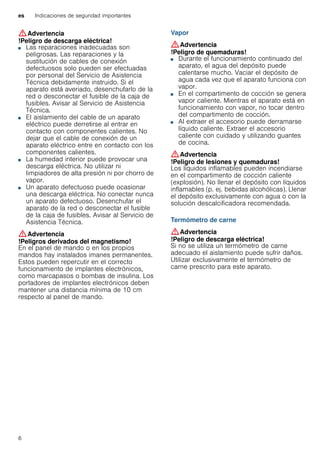 es Indicaciones de seguridad importantes
6
:Advertencia
!Peligro de descarga eléctrica!
■ Las reparaciones inadecuadas son
peligrosas. Las reparaciones y la
sustitución de cables de conexión
defectuosos solo pueden ser efectuadas
por personal del Servicio de Asistencia
Técnica debidamente instruido. Si el
aparato está averiado, desenchufarlo de la
red o desconectar el fusible de la caja de
fusibles. Avisar al Servicio de Asistencia
Técnica.
!Peligro de descarga eléctrica!■ El aislamiento del cable de un aparato
eléctrico puede derretirse al entrar en
contacto con componentes calientes. No
dejar que el cable de conexión de un
aparato eléctrico entre en contacto con los
componentes calientes.
!Peligro de descarga eléctrica!■ La humedad interior puede provocar una
descarga eléctrica. No utilizar ni
limpiadores de alta presión ni por chorro de
vapor.
!Peligro de descarga eléctrica!■ Un aparato defectuoso puede ocasionar
una descarga eléctrica. No conectar nunca
un aparato defectuoso. Desenchufar el
aparato de la red o desconectar el fusible
de la caja de fusibles. Avisar al Servicio de
Asistencia Técnica.
:Advertencia
!Peligros derivados del magnetismo!
En el panel de mando o en los propios
mandos hay instalados imanes permanentes.
Estos pueden repercutir en el correcto
funcionamiento de implantes electrónicos,
como marcapasos o bombas de insulina. Los
portadores de implantes electrónicos deben
mantener una distancia mínima de 10 cm
respecto al panel de mando.
Vapor
:Advertencia
!Peligro de quemaduras!
■ Durante el funcionamiento continuado del
aparato, el agua del depósito puede
calentarse mucho. Vaciar el depósito de
agua cada vez que el aparato funciona con
vapor.
!Peligro de quemaduras!■ En el compartimento de cocción se genera
vapor caliente. Mientras el aparato está en
funcionamiento con vapor, no tocar dentro
del compartimento de cocción.
!Peligro de quemaduras!■ Al extraer el accesorio puede derramarse
líquido caliente. Extraer el accesorio
caliente con cuidado y utilizando guantes
de cocina.
:Advertencia
!Peligro de lesiones y quemaduras!
Los líquidos inflamables pueden incendiarse
en el compartimento de cocción caliente
(explosión). No llenar el depósito con líquidos
inflamables (p. ej. bebidas alcohólicas). Llenar
el depósito exclusivamente con agua o con la
solución descalcificadora recomendada.
Termómetro de carne
:Advertencia
!Peligro de descarga eléctrica!
Si no se utiliza un termómetro de carne
adecuado el aislamiento puede sufrir daños.
Utilizar exclusivamente el termómetro de
carne prescrito para este aparato.
 