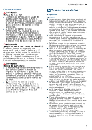 Causas de los daños es
7
Función de limpieza
:Advertencia
!Peligro de incendio!
■ Los restos de comida, aceite y jugo de
asado pueden incendiarse durante la
función de limpieza. Cada vez que se inicie
la función de limpieza, eliminar la suciedad
gruesa del interior del aparato y de los
accesorios.
!Peligro de incendio!■ El exterior del aparato alcanza
temperaturas muy elevadas durante la
función de limpieza. No colgar objetos
inflamables, como p. ej. paños de cocina,
en el tirador de la puerta. Mantener la parte
delantera del aparato despejada. Mantener
el aparato fuera del alcance de los niños.
:Advertencia
!Peligro de daños importantes para la salud!
El aparato alcanza temperaturas muy
elevadas durante la función de limpieza. El
recubrimiento antiadherente de bandejas y
moldes se destruye y se generan gases
tóxicos. No introducir bandejas ni moldes
antiadherentes durante la función de limpieza.
Introducir solo accesorios esmaltados.
:Advertencia
!Peligro de quemaduras!
■ El interior del aparato alcanza temperaturas
muy elevadas durante la función de
limpieza. No abrir nunca la puerta del
aparato ni correr los ganchos de bloqueo
con la mano. Dejar que el aparato se enfríe.
Mantener el aparato fuera del alcance de
los niños.
!Peligro de quemaduras!■ ; El exterior del aparato alcanza
temperaturas muy elevadas durante la
función de limpieza. No tocar nunca la
puerta del aparato. Dejar que el aparato se
enfríe. Mantener el aparato fuera del
alcance de los niños.
]Causas de los daños
Causasdelosdaños En general
¡Atención!
■ Accesorios, film, papel de hornear o recipientes en
la base del compartimento de cocción: No colocar
ningún accesorio en la base del compartimento de
cocción. No cubrir la base del compartimento de
cocción con ninguna clase de film o con papel de
hornear. No colocar ningún recipiente en la base del
compartimento de cocción si la temperatura está
ajustada a más de 50 ºC. Se calentará demasiado.
Los tiempos de cocción y asado dejan de coincidir y
el esmalte se estropea.
■ Papel de aluminio: el papel de aluminio en el
compartimento de cocción no puede entrar en
contacto con el cristal de la puerta. Puede ocasionar
decoloraciones permanentes en el cristal de la
puerta.
■ Moldes de silicona: no usar moldes de silicona o
láminas que contengan silicona, tapas o accesorios.
El sensor de cocción podría resultar dañado.
■ Agua en el compartimento de cocción caliente: No
derramar agua en el compartimento de cocción
caliente. Se formará vapor de agua. La oscilación
térmica puede provocar daños en el esmalte.
■ Humedad en el interior del aparato: la humedad
persistente en el interior del aparato puede dar lugar
a corrosión. Secar el interior del aparato después de
cada uso. No conservar alimentos húmedos durante
un período prolongado en el interior del aparato
cerrado. No conservar los alimentos en el interior
del aparato.
■ Enfriar el interior del aparato con la puerta abierta:
tras un uso a altas temperaturas, dejar enfriar el
interior del aparato únicamente con la puerta
cerrada. No fijar nada en la puerta del aparato. Aun
cuando la puerta solo se encuentre ligeramente
abierta, los frontales de los muebles contiguos
pueden dañarse con el tiempo.
Solo tras un uso con una humedad elevada, dejar
secar el interior del aparato con la puerta abierta.
■ Jugo de fruta: No sobrecargar la bandeja con pastel
de frutas muy jugoso. El jugo que gotea de la
bandeja de horno produce manchas difíciles de
eliminar. Utilizar la bandeja universal más profunda
cuando sea posible.
■ Junta muy sucia: si la junta presenta mucha
suciedad, la puerta del aparato no cerrará
correctamente. Los frontales de los muebles
contiguos pueden deteriorarse. Mantener la junta
siempre limpia.
■ Puerta del aparato como superficie de apoyo: no
apoyarse, sentarse ni colgarse sobre ella. No
colocar recipientes ni accesorios sobre la puerta del
aparato.
■ Introducción de los accesorios: en función del tipo
de aparato, al cerrar la puerta del mismo, los
accesorios pueden rayar el cristal de la puerta.
Introducir siempre los accesorios en el
compartimento de cocción hasta el tope.
■ Transportar el aparato: No transportar ni sujetar el
aparato por el tirador de la puerta. El asa de la
puerta no aguanta el peso del aparato y puede
romperse.
 