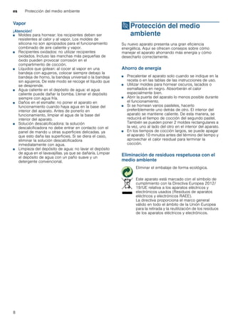 es Protección del medio ambiente
8
Vapor
¡Atención!
■ Moldes para hornear: los recipientes deben ser
resistentes al calor y al vapor. Los moldes de
silicona no son apropiados para el funcionamiento
combinado de aire caliente y vapor.
■ Recipientes oxidados: no utilizar recipientes
oxidados. Incluso las manchas más pequeñas de
óxido pueden provocar corrosión en el
compartimento de cocción.
■ Líquidos que gotean: al cocer al vapor en una
bandeja con agujeros, colocar siempre debajo la
bandeja de horno, la bandeja universal o la bandeja
sin agujeros. De este modo se recoge el líquido que
se desprende.
■ Agua caliente en el depósito de agua: el agua
caliente puede dañar la bomba. Llenar el depósito
siempre con agua fría.
■ Daños en el esmalte: no poner el aparato en
funcionamiento cuando haya agua en la base del
interior del aparato. Antes de ponerlo en
funcionamiento, limpiar el agua de la base del
interior del aparato.
■ Solución descalcificadora: la solución
descalcificadora no debe entrar en contacto con el
panel de mando u otras superficies delicadas. ya
que esto daña las superficies. Si se diera el caso,
eliminar la solución descalcificadora
inmediatamente con agua.
■ Limpieza del depósito de agua: no lavar el depósito
de agua en el lavavajillas. ya que se dañaría. Limpiar
el depósito de agua con un paño suave y un
detergente convencional.
7Protección del medio
ambiente
Proteccióndelmedioambiente Su nuevo aparato presenta una gran eficiencia
energética. Aquí se ofrecen consejos sobre cómo
manejar el aparato ahorrando más energía y cómo
desecharlo correctamente.
Ahorro de energía
■ Precalentar el aparato solo cuando se indique en la
receta o en las tablas de las instrucciones de uso.
■ Utilizar moldes para hornear oscuros, lacados o
esmaltados en negro. Absorberán el calor
especialmente bien.
■ Abrir la puerta del aparato lo menos posible durante
el funcionamiento.
■ Si se hornean varios pasteles, hacerlo
preferiblemente uno detrás de otro. El interior del
aparato se mantiene caliente. De esta manera, se
reducirá el tiempo de cocción del segundo pastel.
También se pueden poner 2 moldes rectangulares a
la vez, uno al lado del otro en el interior del aparato.
■ En los tiempos de cocción largos, se puede apagar
el aparato 10 minutos antes del término del tiempo y
aprovechar el calor residual para terminar la
cocción.
Eliminación de residuos respetuosa con el
medio ambiente
Eliminar el embalaje de forma ecológica.
Este aparato está marcado con el símbolo de
cumplimiento con la Directiva Europea 2012/
19/UE relativa a los aparatos eléctricos y
electrónicos usados (Residuos de aparatos
eléctricos y electrónicos RAEE).
La directiva proporciona el marco general
válido en todo el ámbito de la Unión Europea
para la retirada y la reutilización de los residuos
de los aparatos eléctricos y electrónicos.
 