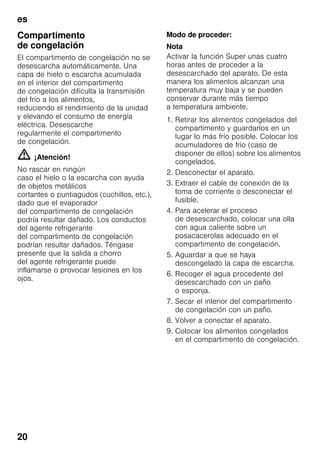 es
20
Compartimento
de congelación
El compartimento de congelación no se
desescarcha automáticamente. Una
capa de hielo o escarcha acumulada
en el interior del compartimento
de congelación dificulta la transmisión
del frío a los alimentos,
reduciendo el rendimiento de la unidad
y elevando el consumo de energía
eléctrica. Desescarche
regularmente el compartimento
de congelación.
m ¡Atención!
No rascar en ningún
caso el hielo o la escarcha con ayuda
de objetos metálicos
cortantes o puntiagudos (cuchillos, etc.),
dado que el evaporador
del compartimento de congelación
podría resultar dañado. Los conductos
del agente refrigerante
del compartimento de congelación
podrían resultar dañados. Téngase
presente que la salida a chorro
del agente refrigerante puede
inflamarse o provocar lesiones en los
ojos.
Modo de proceder:
Nota
Activar la función Super unas cuatro
horas antes de proceder a la
desescarchado del aparato. De esta
manera los alimentos alcanzan una
temperatura muy baja y se pueden
conservar durante más tiempo
a temperatura ambiente.
1. Retirar los alimentos congelados del
compartimento y guardarlos en un
lugar lo más frío posible. Colocar los
acumuladores de frío (caso de
disponer de ellos) sobre los alimentos
congelados.
2. Desconectar el aparato.
3. Extraer el cable de conexión de la
toma de corriente o desconectar el
fusible.
4. Para acelerar el proceso
de desescarchado, colocar una olla
con agua caliente sobre un
posacacerolas adecuado en el
compartimento de congelación.
5. Aguardar a que se haya
descongelado la capa de escarcha.
6. Recoger el agua procedente del
desescarchado con un paño
o esponja.
7. Secar el interior del compartimento
de congelación con un paño.
8. Volver a conectar el aparato.
9. Colocar los alimentos congelados
en el compartimento de congelación.
 