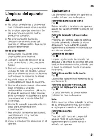 es
21
Limpieza del aparato
m ¡Atención!
■ No utilizar detergentes y disolventes
que contengan arena, cloro o ácidos.
■ No emplear esponjas abrasivas. En
las superficies metálicas podría
producirse corrosión.
■ No lavar nunca las bandejas,
compartimentos o estantes del
aparato en el lavavajillas. ¡Las piezas
pueden deformarse!
Modo de proceder:
1. Desconectar el aparato antes
de proceder a su limpieza.
2. ¡Extraer el cable de conexión de la
toma de corriente o desconectar el
fusible!
3. Retirar los alimentos y guardarlos en
un lugar lo más frío posible. Colocar
sobre los alimentos los acumuladores
de frío (caso de disponer de ellos).
4. Aguardar a que se haya
descongelado la capa de escarcha.
5. Limpiar el aparato con un paño suave,
agua templada y un poco
de lavavajillas manual con pH neutro.
El agua de lavado no debe penetrar
en la iluminación ni acceder a la zona
de evaporación a través del orificio
de drenaje.
6. Limpiar la junta de la puerta solo con
agua clara, secándola bien
a continuación.
7. Tras concluir la limpieza del aparato,
conectarlo a la red y ponerlo
en funcionamiento.
8. Volver a introducir los alimentos en el
aparato.
Equipamiento
Los elementos variables del aparato se
pueden extraer para su limpieza.
Retirar las bandejas de vidrio
Fig. )
Retirar la balda a tal efecto del aparato,
alzarla por la parte frontal y extraerla del
aparato.
Retirar la balda de vidrio extraíble
Fig. *
Presionar por ambos lados la palanca
situada debajo de la balda de vidrio,
desplazarla hacia adelante, alzarla
ligeramente y extraerla inclinándola por
uno de sus laterales.
Canaleta de desagüe
Fig. %
Limpiar regularmente la canaleta del
desagüe y el orificio de drenaje con una
bastoncillo u objeto similar, a fin de que
el agua de desagüe pueda evacuarse
libremente.
Retirar los estantes de la puerta
Fig. 0
Levantarlos ligeramente y retirarlos de su
emplazamiento.
Retirar la balda de vidrio situada
encima del cajón para la verdura
Fig. 1
La balda de vidrio se puede retirar
y desarmar para su limpieza.
Nota
Antes de poder retirar la balda de vidrio
de su emplazamiento hay que extraer
el cajón para la verdura del aparato.
Retirar los cajones
Fig. 2
Tirar del cajón hacia el cuerpo del
usuario hasta el tope, levantarlo
ligeramente por su parte frontal y
retirarlo del aparato.
 