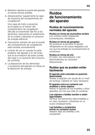 es
23
■ Mantener abierta la puerta del aparato
el menos tiempo posible.
■ ¡Desescarchar regularmente la capa
de escarcha del compartimento de
congelación!
Una capa de hielo o escarcha
acumulada en el interior del
compartimento de congelación
dificulta la transmisión del frío a los
alimentos, reduciendo el rendimiento
de la unidad y elevando el consumo
de energía eléctrica.
■ Cerciorarse siempre de que la puerta
del compartimento de congelación
está cerrada correctamente.
■ Limpiar de vez en cuando la parte
posterior del aparato a fin de evitar
que la acumulación de polvo pueda
dar lugar a un aumento del consumo
de corriente.
■ La disposición de los elementos
y accesorios del aparato no influye en
la absorción de energía.
Ruidos
de funcionamiento
del aparato
Ruidos de funcionamiento
normales del aparato
Ruidos en forma de murmullos sordos
Los motores están trabajando
(compresores, ventilador).
Ruidos en forma de gorgoteo
Se producen al penetrar el líquido
refrigerante en los tubos delgados una
vez que ha entrado en funcionamiento el
compresor.
Ruidos en forma de clic
El motor, los interruptores o las
electroválvulas se conectan/
desconectan.
Ruidos que se pueden evitar
fácilmente
El aparato está colocado en posición
desnivelada
Nivelar el aparato con ayuda de un nivel
de burbuja. Calzarlo en caso necesario.
El aparato entra en contacto con
muebles u otros objetos
Retirar el aparato de los muebles u otros
aparatos con los que esté en contacto.
Los cajones o baldas oscilan o están
agarrotados
Verificar los elementos desmontables y,
en caso necesario, colocarlos en un
nuevo emplazamiento.
Las botellas o recipientes
entran en contacto mutuo
Separar algo las botellas y los
recipientes.
 