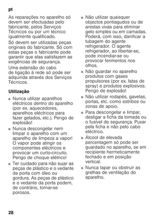pt
28
As reparações no aparelho só
devem ser efectuadas pelo
fabricante, pelos Serviços
Técnicos ou por um técnico
igualmente qualificado.
Só devem ser utilizadas peças
originais do fabricante. Só com
estas peças o fabricante pode
garantir que elas satisfazem as
exigências de segurança.
Uma extensão do cabo
de ligação à rede só pode ser
adquirida através dos Serviços
Técnicos.
Utilização
■ Nunca utilizar aparelhos
eléctricos dentro do aparelho
(por ex. aquecedores,
aparelhos eléctricos para
fazer gelados, etc.). Perigo de
explosão!
■ Nunca descongelar nem
limpar o aparelho com um
aparelho de limpeza a vapor!
O vapor pode atingir os
componentes eléctricos e
provocar um curto-circuito.
Perigo de choque elétrico!
■ Ter cuidado para não sujar as
peças de plástico e o vedante
da porta com óleo ou
gordura. As peças de plástico
e o vedante da porta podem,
de contrário, tornar-se
porosos.
■ Não utilizar quaisquer
objectos pontiagudos ou de
arestas vivas para eliminar
gelo simples ou em camadas.
Poderá, com isso, danificar a
tubagem do agente
refrigerador. O agente
refrigerador, ao libertar-se,
pode incendiar-se ou
provocar ferimentos nos
olhos.
■ Não guardar no aparelho
produtos com gases
propulsores (por ex. latas de
spray) e produtos explosivos.
Perigo de explosão!
■ Não utilizar rodapés, gavetas,
portas, etc. como estribos ou
zonas de apoio.
■ Para descongelar e limpar,
desligar a ficha da tomada ou
o fusível de segurança. Puxar
pela ficha e não pelo cabo
eléctrico.
■ Álcool de elevada
percentagem só pode ser
guardado no aparelho, se em
recipiente hermeticamente
fechado e em posição
vertical.
■ Nunca tapar ou obstruir as
grelhas de ventilação do
aparelho.
 