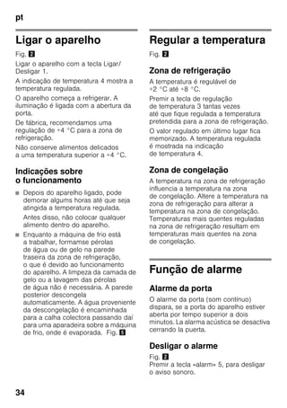 pt
34
Ligar o aparelho
Fig. "
Ligar o aparelho com a tecla Ligar/
Desligar 1.
A indicação de temperatura 4 mostra a
temperatura regulada.
O aparelho começa a refrigerar. A
iluminação é ligada com a abertura da
porta.
De fábrica, recomendamos uma
regulação de +4 °C para a zona de
refrigeração.
Não conserve alimentos delicados
a uma temperatura superior a +4 °C.
Indicações sobre
o funcionamento
■ Depois do aparelho ligado, pode
demorar algums horas até que seja
atingida a temperatura regulada.
Antes disso, não colocar qualquer
alimento dentro do aparelho.
■ Enquanto a máquina de frio está
a trabalhar, formamse pérolas
de água ou de gelo na parede
traseira da zona de refrigeração,
o que é devido ao funcionamento
do aparelho. A limpeza da camada de
gelo ou a lavagem das pérolas
de água não é necessária. A parede
posterior descongela
automaticamente. A água proveniente
da descongelação é encaminhada
para a calha colectora passando daí
para uma aparadeira sobre a máquina
de frio, onde é evaporada. Fig. %
Regular a temperatura
Fig. "
Zona de refrigeração
A temperatura é regulável de
+2 °C até +8 °C.
Premir a tecla de regulação
de temperatura 3 tantas vezes
até que fique regulada a temperatura
pretendida para a zona de refrigeração.
O valor regulado em último lugar fica
memorizado. A temperatura regulada
é mostrada na indicação
de temperatura 4.
Zona de congelação
A temperatura na zona de refrigeração
influencia a temperatura na zona
de congelação. Altere a temperatura na
zona de refrigeração para alterar a
temperatura na zona de congelação.
Temperaturas mais quentes reguladas
na zona de refrigeração resultam em
temperaturas mais quentes na zona
de congelação.
Função de alarme
Alarme da porta
O alarme da porta (som contínuo)
dispara, se a porta do aparelho estiver
aberta por tempo superior a dois
minutos. La alarma acústica se desactiva
cerrando la puerta.
Desligar o alarme
Fig. "
Premir a tecla «alarm» 5, para desligar
o aviso sonoro.
 