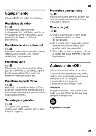 pt
39
Equipamento
(não existente em todos os modelos)
Prateleiras de vidro
Fig. )
Se necessário, poderá variar
a disposição das prateleiras no interior
do aparelho: Elevar a prateleira, puxar
para a frente, baixar e balançar
lateralmente.
Prateleira de vidro extensível
Fig. *
A prateleira de vidro extensível pode ser
retirada para permitir uma melhor
visibilidade dos alimentos.
Prateleira Vario
Fig. +
Para poder arrumar recipientes altos
(por ex. cafeteiras ou garrafas), a parte
frontal da prateleira Vario pode ser
retirada e deslocada para trás.
Prateleira da porta Vario
Fig. ,
A posição da prateleira da porta Vario
pode ser lateralmente deslocada, para
que seja possível colocar garrafas altas
na prateleira inferior.
Suporte para garrafas
Fig. -
O suporte para garrafas
impede que estas tombem com o abrir
e fechar da porta.
Prateleiras para garrafas
Fig. .
Na prateleira para garrafas, podem ser
arrumadas garrafas com segurança.
A fixação é variável.
Cuvete de gelo
Fig. /
1. Encher a cuvete até ¾ com água
potável e colocá-la na zona
de congelação.
2. Se a cuvete estiver agarrada, utilizar
apenas um objecto rombo para
a soltar (cabo de uma colher).
3. Para soltar os cubos de gelo, colocar
a cuvete sob água corrente e trocê-la
ligeiramente.
Autocolante «OK»
(não existente em todos os modelos)
Com o controlo de temperatura «OK»,
podem ser identificadas temperaturas
inferiores a +4 °C. Regular
a temperatura por fases, se
o autocolante não mostrar «OK».
Indicação
Ao ligar o aparelho pela primeira vez,
pode levar até 12 horas até que seja
atingida a temperatura.
Regulação correcta
 