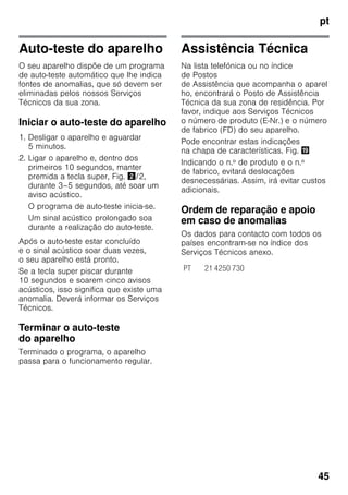 pt
45
Auto-teste do aparelho
O seu aparelho dispõe de um programa
de auto-teste automático que lhe indica
fontes de anomalias, que só devem ser
eliminadas pelos nossos Serviços
Técnicos da sua zona.
Iniciar o auto-teste do aparelho
1. Desligar o aparelho e aguardar
5 minutos.
2. Ligar o aparelho e, dentro dos
primeiros 10 segundos, manter
premida a tecla super, Fig. "/2,
durante 3–5 segundos, até soar um
aviso acústico.
O programa de auto-teste inicia-se.
Um sinal acústico prolongado soa
durante a realização do auto-teste.
Após o auto-teste estar concluído
e o sinal acústico soar duas vezes,
o seu aparelho está pronto.
Se a tecla super piscar durante
10 segundos e soarem cinco avisos
acústicos, isso significa que existe uma
anomalia. Deverá informar os Serviços
Técnicos.
Terminar o auto-teste
do aparelho
Terminado o programa, o aparelho
passa para o funcionamento regular.
Assistência Técnica
Na lista telefónica ou no índice
de Postos
de Assistência que acompanha o aparel
ho, encontrará o Posto de Assistência
Técnica da sua zona de residência. Por
favor, indique aos Serviços Técnicos
o número de produto (E-Nr.) e o número
de fabrico (FD) do seu aparelho.
Pode encontrar estas indicações
na chapa de características. Fig. 3
Indicando o n.º de produto e o n.º
de fabrico, evitará deslocações
desnecessárias. Assim, irá evitar custos
adicionais.
Ordem de reparação e apoio
em caso de anomalias
Os dados para contacto com todos os
países encontram-se no índice dos
Serviços Técnicos anexo.
PT 21 4250 730
 