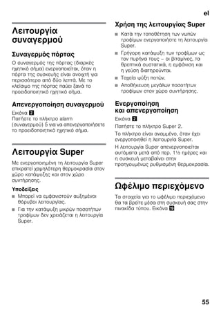 el
55
Λειτουργία
συναγερμού
Συναγερμός πόρτας
Ο συναγερμός της πόρτας (διαρκές
ηχητικό σήμα) ενεργοποιείται, όταν η
πόρτα της συσκευής είναι ανοιχτή για
περισσότερο από δύο λεπτά. Με το
κλείσιμο της πόρτας παύει ξανά το
προειδοποιητικό ηχητικό σήμα.
Απενεργοποίηση συναγερμού
Εικόνα "
Πατήστε το πλήκτρο alarm
(συναγερμού) 5 για να απενεργοποιήσετε
το προειδοποιητικό ηχητικό σήμα.
Λειτουργία Super
Με ενεργοποιημένη τη λειτουργία Super
επικρατεί χαμηλότερη θερμοκρασία στον
χώρο κατάψυξης και στον χώρο
συντήρησης.
Υποδείξεις
■ Μπορεί να εμφανιστούν αυξημένοι
θόρυβοι λειτουργίας.
■ Για την κατάψυξη μικρών ποσοτήτων
τροφίμων δεν χρειάζεται η λειτουργία
Super.
Χρήση της λειτουργίας Super
■ Κατά την τοποθέτηση των νωπών
τροφίμων ενεργοποιήστε τη λειτουργία
Super.
■ Γρήγορη κατάψυξη των τροφίμων ως
τον πυρήνα τους – οι βιταμίνες, τα
θρεπτικά συστατικά, η εμφάνιση και
η γεύση διατηρούνται.
■ Ταχεία ψύξη ποτών.
■ Αποθήκευση μεγάλων ποσοτήτων
τροφίμων στον χώρο συντήρησης.
Ενεργοποίηση
και απενεργοποίηση
Εικόνα "
Πατήστε το πλήκτρο Super 2.
Το πλήκτρο είναι αναμμένο, όταν έχει
ενεργοποιηθεί η λειτουργία Super.
Η λειτουργία Super απενεργοποιείται
αυτόματα μετά από περ. 1½ ημέρες και
η συσκευή μεταβαίνει στην
προηγουμένως ρυθμισμένη θερμοκρασία.
Ωφέλιμο περιεχόμενο
Τα στοιχεία για το ωφέλιμο περιεχόμενο
θα τα βρείτε μέσα στη συσκευή σας στην
πινακίδα τύπου. Εικόνα 3
 