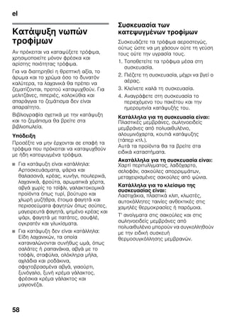 el
58
Κατάψυξη νωπών
τροφίμων
Αν πρόκειται να καταψύξετε τρόφιμα,
χρησιμοποιείτε μόνον φρέσκα και
αρίστης ποιότητας τρόφιμα.
Για να διατηρηθεί η θρεπτική αξία, το
άρωμα και το χρώμα όσο το δυνατόν
καλύτερα, τα λαχανικά θα πρέπει να
ζεματίζονται, προτού καταψυχθούν. Για
μελιτζάνες, πιπεριές, κολοκύθια και
σπαράγγια το ζεμάτισμα δεν είναι
απαραίτητο.
Βιβλιογραφία σχετικά με την κατάψυξη
και το ζεμάτισμα θα βρείτε στα
βιβλιοπωλεία.
Υπόδειξη
Προσέξτε να μην έρχονται σε επαφή τα
τρόφιμα που πρόκειται να καταψυχθούν
με ήδη κατεψυγμένα τρόφιμα.
■ Για κατάψυξη είναι κατάλληλα:
Αρτοσκευάσματα, ψάρια και
θαλασσινά, κρέας, κυνήγι, πουλερικά,
λαχανικά, φρούτα, αρωματικά χόρτα,
αβγά χωρίς το τσίφλι, γαλακτοκομικά
προϊόντα όπως τυρί, βούτυρο και
χλωρή μυζήθρα, έτοιμα φαγητά και
περισσεύματα φαγητών όπως σούπες,
μαγειρευτά φαγητά, ψημένο κρέας και
ψάρι, φαγητά με πατάτες, σουφλέ,
ογκρατέν και γλυκίσματα.
■ Για κατάψυξη δεν είναι κατάλληλα:
Είδη λαχανικών, τα οποία
καταναλώνονται συνήθως ωμά, όπως
σαλάτες ή ραπανάκια, αβγά με το
τσόφλι, σταφύλια, ολόκληρα μήλα,
αχλάδια και ροδάκινα,
σφιχτοβρασμένα αβγά, γιαούρτι,
ξυνόγαλο, ξυνή κρέμα γάλακτος,
φρέσκια κρέμα γάλακτος και
μαγιονέζα.
Συσκευασία των
κατεψυγμένων τροφίμων
Συσκευάζετε τα τρόφιμα αεροστεγώς,
ούτως ώστε να μη χάσουν ούτε τη γεύση
τους ούτε την υγρασία τους.
1. Τοποθετείτε τα τρόφιμα μέσα στη
συσκευασία.
2. Πιέζετε τη συσκευασία, μέχρι να βγεί ο
αέρας.
3. Κλείνετε καλά τη συσκευασία.
4. Αναγράφετε στη συσκευασία το
περιεχόμενο του πακέτου και την
ημερομηνία κατάψυξής του.
Κατάλληλα για τη συσκευασία είναι:
Πλαστικές μεμβράνες, σωληνοειδείς
μεμβράνες από πολυαιθυλένιο,
αλουμινόχαρτα, κουτιά κατάψυξης
(τάπερ κτλ.).
Αυτά τα προϊόντα θα τα βρείτε στα
ειδικά καταστήματα.
Ακατάλληλα για τη συσκευασία είναι:
Χαρτί περιτυλίγματος, λαδόχαρτο,
σελοφάν, σακούλες απορριμμάτων,
μεταχειρισμένες σακούλες από ψώνια.
Κατάλληλα για το κλείσιμο της
συσκευασίας είναι:
Λαστιχάκια, πλαστικά κλιπ, κλωστές,
αυτοκόλλητες ταινίες ανθεκτικές στις
χαμηλές θερμοκρασίες ή παρόμοια.
Τ' ανοίγματα στις σακούλες και στις
σωληνοειδείς μεμβράνες από
πολυαιθυλένιο μπορούν να συγκολληθούν
με την ειδική συσκευή
θερμοσυγκόλλησης μεμβρανών.
 