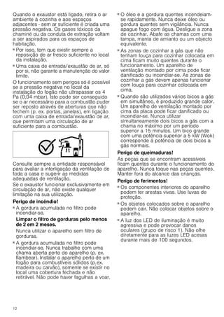 12
Quando o exaustor está ligado, retira o ar
ambiente à cozinha e aos espaços
adjacentes - sem ar suficiente é criada uma
pressão negativa. Os gases tóxicos da
chaminé ou da conduta de extração voltam
a ser aspirados para os espaços de
habitação.
■ Por isso, tem que existir sempre a
reposição de ar fresco suficiente no local
da instalação.
■ Uma caixa de entrada/exaustão de ar, só
por si, não garante a manutenção do valor
limite.
O funcionamento sem perigos só é possível
se a pressão negativa no local da
instalação do fogão não ultrapassar os 4
Pa (0,04 mbar). Isto pode ser conseguido
se o ar necessário para a combustão puder
ser reposto através de aberturas que não
fechem (p. ex. portas, janelas), em ligação
com uma caixa de entrada/exaustão de ar,
que permitam uma circulação de ar
suficiente para a combustão.
Consulte sempre a entidade responsável
para avaliar a interligação da ventilação de
toda a casa e sugerir as medidas
adequadas de ventilação.
Se o exaustor funcionar exclusivamente em
circulação de ar, não existe qualquer
limitação na sua utilização.
Perigo de incêndio!
■ A gordura acumulada no filtro pode
incendiar-se.
Limpar o filtro de gorduras pelo menos
de 2 em 2 meses.
Nunca utilizar o aparelho sem filtro de
gorduras.
Perigo de incêndio!
■ A gordura acumulada no filtro pode
incendiar-se. Nunca trabalhe com uma
chama aberta perto do aparelho (p. ex.
flambear). Instalar o aparelho perto de um
fogão para combustíveis sólidos (p.ex.
madeira ou carvão), somente se existir no
local uma cobertura fechada e não
retirável. Não pode haver fagulhas a voar.
Perigo de incêndio!
■ O óleo e a gordura quentes incendeiam-
se rapidamente. Nunca deixe óleo ou
gordura quentes sem vigilância. Nunca
apague fogo com água. Desligue a zona
de cozinhar. Abafe as chamas com uma
tampa, manta de amianto ou um objecto
equivalente.
Perigo de incêndio!
■ As zonas de cozinhar a gás que não
tenham louça para cozinhar colocada em
cima ficam muito quentes durante o
funcionamento. Um aparelho de
ventilação montado por cima pode ficar
danificado ou incendiar-se. As zonas de
cozinhar a gás devem apenas funcionar
com louça para cozinhar colocada em
cima.
Perigo de incêndio!
■ Quando são utilizados vários bicos a gás
em simultâneo, é produzido grande calor.
Um aparelho de ventilação montado por
cima da placa pode ficar danificado ou
incendiar-se. Nunca utilizar
simultaneamente dois bicos a gás com a
chama no máximo por um período
superior a 15 minutos. Um bico grande
com uma potência superior a 5 kW (Wok)
corresponde à potência de dois bicos a
gás normais.
Perigo de queimaduras!
As peças que se encontram acessíveis
ficam quentes durante o funcionamento do
aparelho. Nunca toque nas peças quentes.
Manter fora do alcance das crianças.
Perigo de ferimentos!
■ Os componentes interiores do aparelho
podem ter arestas vivas. Use luvas de
proteção.
Perigo de ferimentos!
■ Os objetos colocados sobre o aparelho
podem cair. Não colocar objetos sobre o
aparelho.
Perigo de ferimentos!
■ A luz dos LED de iluminação é muito
agressiva e pode provocar danos
oculares (grupo de risco 1). Não olhe
diretamente para as luzes LED acesas
durante mais de 100 segundos.
 
