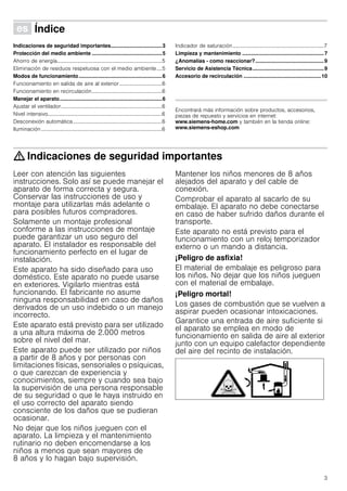3
Û Índice[es]Instruccionesdeuso
Indicaciones de seguridad importantes...................................3
Protección del medio ambiente ................................................5
Ahorro de energía...............................................................................5
Eliminación de residuos respetuosa con el medio ambiente....5
Modos de funcionamiento.........................................................6
Funcionamiento en salida de aire al exterior ................................6
Funcionamiento en recirculación.....................................................6
Manejar el aparato......................................................................6
Ajustar el ventilador............................................................................6
Nivel intensivo......................................................................................6
Desconexión automática...................................................................6
Iluminación...........................................................................................6
Indicador de saturación.....................................................................7
Limpieza y mantenimiento ........................................................7
¿Anomalías - como reaccionar?...............................................9
Servicio de Asistencia Técnica.................................................9
Accesorio de recirculación .....................................................10
Produktinfo
Encontrará más información sobre productos, accesorios,
piezas de repuesto y servicios en internet:
www.siemens-home.com y también en la tienda online:
www.siemens-eshop.com
: Indicaciones de seguridad importantes
Leer con atención las siguientes
instrucciones. Solo así se puede manejar el
aparato de forma correcta y segura.
Conservar las instrucciones de uso y
montaje para utilizarlas más adelante o
para posibles futuros compradores.
Solamente un montaje profesional
conforme a las instrucciones de montaje
puede garantizar un uso seguro del
aparato. El instalador es responsable del
funcionamiento perfecto en el lugar de
instalación.
Este aparato ha sido diseñado para uso
doméstico. Este aparato no puede usarse
en exteriores. Vigilarlo mientras está
funcionando. El fabricante no asume
ninguna responsabilidad en caso de daños
derivados de un uso indebido o un manejo
incorrecto.
Este aparato está previsto para ser utilizado
a una altura máxima de 2.000 metros
sobre el nivel del mar.
Este aparato puede ser utilizado por niños
a partir de 8 años y por personas con
limitaciones físicas, sensoriales o psíquicas,
o que carezcan de experiencia y
conocimientos, siempre y cuando sea bajo
la supervisión de una persona responsable
de su seguridad o que le haya instruido en
el uso correcto del aparato siendo
consciente de los daños que se pudieran
ocasionar.
No dejar que los niños jueguen con el
aparato. La limpieza y el mantenimiento
rutinario no deben encomendarse a los
niños a menos que sean mayores de
8 años y lo hagan bajo supervisión.
Mantener los niños menores de 8 años
alejados del aparato y del cable de
conexión.
Comprobar el aparato al sacarlo de su
embalaje. El aparato no debe conectarse
en caso de haber sufrido daños durante el
transporte.
Este aparato no está previsto para el
funcionamiento con un reloj temporizador
externo o un mando a distancia.
¡Peligro de asfixia!
El material de embalaje es peligroso para
los niños. No dejar que los niños jueguen
con el material de embalaje.
¡Peligro mortal!
Los gases de combustión que se vuelven a
aspirar pueden ocasionar intoxicaciones.
Garantice una entrada de aire suficiente si
el aparato se emplea en modo de
funcionamiento en salida de aire al exterior
junto con un equipo calefactor dependiente
del aire del recinto de instalación.
 