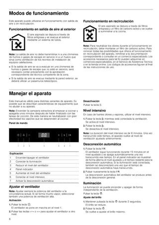 6
Modos de funcionamiento
Este aparato puede utilizarse en funcionamiento con salida de
aire o en recirculación.
Funcionamiento en salida de aire al exterior
Nota: La salida de aire no debe transmitirse ni a una chimenea
de humos o gases de escape en servicio ni a un hueco que
sirva como ventilación de los recintos de instalación de
equipos calefactores.
■ Si la salida de aire se va a evacuar en una chimenea de
humos o gases de escape que no está en servicio, será
necesario contar previamente con la aprobación
correspondiente del técnico competente de la zona.
■ Si la salida de aire se evacua mediante la pared exterior, se
deberá utilizar un pasamuros telescópico.
Funcionamiento en recirculación
Nota: Para neutralizar los olores durante el funcionamiento en
recirculación, debe montarse un filtro de carbono activo. Para
conocer todas las posibilidades que ofrece el funcionamiento
en recirculación del aparato, remitirse a la documentación
correspondiente o consultar en un comercio especializado. Los
accesorios necesarios para tal fin pueden adquirirse en
comercios especializados, en el Servicio de Asistencia Técnica
o en la tienda on-line. Los códigos de accesorios figuran al final
de las instrucciones de uso.
Manejar el aparato
Este manual es válido para distintas variantes de aparato. Es
posible que se describan características de equipamiento que
no aludan a su aparato.
Nota: Encender la campana extractora al empezar a cocinar y
apagarla unos minutos después de haber finalizado con las
tareas de cocción. De esta manera se neutralizarán con gran
efectividad los vapores que se desprenden al cocinar.
Panel de mando
Ajustar el ventilador
Nota: Ajustar siempre la potencia del ventilador a la
circunstancia actual. Si se forma mucho vapor, seleccionar
también una potencia de ventilación alta.
Activación
1. Pulsar la tecla #.
El ventilador se pone en marcha en el nivel 1.
2. Pulsar las teclas «+» o «-» para ajustar el ventilador a otro
nivel.
Desactivación
Pulsar la tecla 0.
Nivel intensivo
En caso de fuertes olores y vapores, utilizar el nivel intensivo.
1. Pulsar la tecla › mientras está conectada la ventilación.
Se activa el nivel intensivo.
2. Pulsar la tecla ›.
Se desactiva el nivel intensivo.
Nota: La duración del nivel intensivo es de 6 minutos. Una vez
transcurrido este tiempo, el aparato vuelve al nivel de
ventilación ajustado anteriormente.
Desconexión automática
1. Pulsar la tecla x.
El ventilador sigue funcionando durante 15 minutos en el
nivel ajustado y se apaga automáticamente una vez
transcurrido ese tiempo. En el panel indicador se muestran
de forma alterna el nivel ajustado y el tiempo restante para la
desconexión automática. Si la iluminación está conectada,
también se desconectará una vez que el tiempo de
desconexión automática haya transcurrido.
2. Pulsar nuevamente la tecla x.
La desconexión automática del ventilador se produce antes
de la desconexión general.
Iluminación
La iluminación se puede encender y apagar de forma
independiente de la ventilación.
Pulsar la tecla @.
Ajuste del brillo
1. Mantener pulsada la tecla @ durante 2 segundos.
El brillo se reduce.
2. Pulsar la tecla @.
Se vuelve a ajustar el brillo máximo.
El aire aspirado se depura a través de
filtros antigrasa y se evacua al exterior
mediante un sistema de tubos.
El aire aspirado se depura a través de filtros
antigrasa y un filtro de carbono activo y se vuelve
a suministrar a la cocina.
Explicación
1 Encender/apagar el ventilador
2 Conectar la iluminación
3 Reducir el nivel del ventilador
4 Panel indicador
5 Aumentar el nivel del ventilador
6 Conectar el nivel intensivo
7 Activar la desconexión automática
 