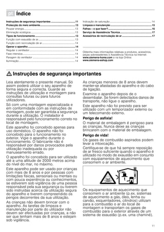 11
ì Índice[pt]Instruçõesdeserviço
Instruções de segurança importantes ...................................11
Protecção do meio ambiente...................................................13
Poupar energia.................................................................................13
Eliminação ecológica......................................................................13
Tipos de funcionamento..........................................................13
Função com exaustão de ar..........................................................13
Função com recirculação de ar....................................................14
Operar o aparelho ....................................................................14
Regular o ventilador........................................................................14
Fase intensiva...................................................................................14
Paragem do ventilador ...................................................................14
Iluminação.........................................................................................14
Indicação de saturação..................................................................14
Limpeza e manutenção............................................................15
Falhas – o que fazer?...............................................................16
Serviço de Assistência Técnica..............................................17
Acessórios de recirculação de ar ...........................................17
Produktinfo
Obtenha mais informações relativas a produtos, acessórios,
peças sobresselentes e Assistência Técnica na Internet:
www.siemens-home.com e na loja Online:
www.siemens-eshop.com
: Instruções de segurança importantes
Leia atentamente o presente manual. Só
assim poderá utilizar o seu aparelho de
forma segura e correcta. Guarde as
instruções de utilização e montagem para
consultas futuras ou para futuros
utilizadores.
Só com uma montagem especializada e
em conformidade com as instruções de
montagem, pode ser garantida a segurança
durante a utilização. O instalador é
responsável pelo funcionamento correto no
local de montagem.
Este aparelho foi concebido apenas para
uso doméstico. O aparelho não foi
concebido para o funcionamento no
exterior. Vigie o aparelho durante o
funcionamento. O fabricante não é
responsável por danos provocados pela
utilização inadequada ou por
manuseamento errado.
O aparelho foi concebido para ser utilizado
até a uma altitude de 2000 metros acima
do nível do mar, no máximo.
Este aparelho pode ser usado por crianças
com mais de 8 anos e por pessoas com
limitações físicas, sensoriais ou mentais ou
com pouca experiência ou conhecimentos,
se estiverem sob vigilância de uma pessoa
responsável pela sua segurança ou tiverem
sido instruídas acerca da utilização segura
do aparelho e tiverem compreendido os
perigos decorrentes da sua utilização.
As crianças não devem brincar com o
aparelho. As tarefas de limpeza e
manutenção por parte do utilizador não
devem ser efectuadas por crianças, a não
ser que tenham mais de 8 anos e estejam
sob vigilância.
As crianças menores de 8 anos devem
manter-se afastadas do aparelho e do cabo
de ligação.
Examine o aparelho depois de o
desembalar. Se forem detectados danos de
transporte, não ligue o aparelho.
Este aparelho não foi previsto para ser
utilizado com um temporizador externo ou
um telecomando externo.
Perigo de asfixia!
O material de embalagem é perigoso para
as crianças. Nunca deixe as crianças
brincarem com o material de embalagem.
Perigo de vida!
Os gases de combustão aspirados podem
levar a intoxicação.
Certifique-se de que há sempre reposição
de ar fresco suficiente quando o aparelho é
utilizado no modo de exaustão em conjunto
com equipamentos de aquecimento que
consomem o ar ambiente.
Os equipamentos de aquecimento que
consomem o ar ambiente (p.ex. sistemas
de aquecimento a gás, óleo, lenha ou
carvão, esquentadores, cilindros) utilizam
para a combustão o ar do local de
montagem e transportam os gases de
combustão para o exterior através de um
sistema de exaustão (p.ex. uma chaminé).
 
