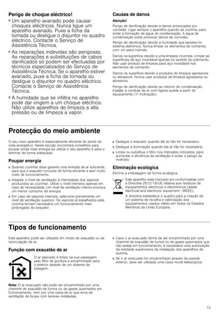 13
Perigo de choque eléctrico!
■ Um aparelho avariado pode causar
choques eléctricos. Nunca ligue um
aparelho avariado. Puxe a ficha da
tomada ou desligue o disjuntor no quadro
eléctrico. Contacte o Serviço de
Assistência Técnica.
Perigo de choque eléctrico!
■ As reparações indevidas são perigosas.
As reparações e substituições de cabos
danificados só podem ser efectuadas por
técnicos especializados do Serviço de
Assistência Técnica. Se o aparelho estiver
avariado, puxe a ficha da tomada ou
desligue o disjuntor no quadro eléctrico.
Contacte o Serviço de Assistência
Técnica.
Perigo de choque eléctrico!
■ A humidade que se infiltra no aparelho
pode dar origem a um choque eléctrico.
Não utilize aparelhos de limpeza a alta
pressão ou de limpeza a vapor.
Causas de danos
Atenção!
Perigo de danificação devido a danos provocados por
corrosão. Ligar sempre o aparelho quando se cozinha, para
evitar a formação de água de condensação. A água de
condensação pode provocar danos de corrosão.
Perigo de danificação devido a humidade que penetra no
sistema eletrónico. Nunca limpar os elementos de comando
com um pano húmido.
Danos na superfície devido a uma limpeza incorreta. Limpar as
superfícies de aço inoxidável apenas no sentido do polimento.
Não usar produto de limpeza para aço inoxidável nos
elementos de comando.
Danos na superfície devido a produtos de limpeza agressivos
ou abrasivos. Nunca usar produtos de limpeza agressivos ou
abrasivos.
Perigo de danificação devido ao retorno de condensação.
Instalar a conduta de ar com ligeira queda a partir do
equipamento (1ª inclinação).
Protecção do meio ambiente
O seu novo aparelho é especialmente eficiente do ponto de
vista energético. Nesta secção encontrará conselhos para
poupar ainda mais energia ao utilizar o seu aparelho e para o
eliminar de forma adequada.
Poupar energia
■ Quando cozinhar deve garantir uma entrada de ar suficiente,
para que o exaustor funcione de forma eficiente e sem muito
ruído de funcionamento.
■ Adaptar o nível de ventilação à intensidade dos vapores
produzidos ao cozinhar. Utilize o nível intensivo apenas em
caso de necessidade. Um nível de ventilação inferior provoca
um menor consumo de energia.
■ Em caso de vapores intensos, selecione previamente um
nível de ventilação superior. Os vapores já espalhados pela
cozinha tornam necessário um funcionamento mais
prolongado do exaustor.
■ Desligue o exaustor quando ele já não for necessário.
■ Desligue a iluminação quando ela já não for necessária.
■ Limpe ou substitua o filtro nos intervalos indicados, para
aumentar a eficiência da ventilação e evitar o perigo de
incêndio.
Eliminação ecológica
Elimine a embalagem de forma ecológica.
Tipos de funcionamento
Este aparelho pode ser utilizado em modo de exaustão ou de
recirculação de ar.
Função com exaustão de ar
Nota: O ar evacuado não pode ser encaminhado por uma
chaminé de exaustão de fumos ou de gases queimados em
funcionamento, nem por uma caixa de ar que sirva de
ventilação de locais com lareiras instaladas.
■ Caso o ar evacuado tenha de ser encaminhado por uma
chaminé de exaustão de fumos ou de gases queimados que
não esteja em funcionamento, é necessária uma autorização
da entidade supervisora da instalação dos aparelhos de
queima.
■ Se o ar evacuado for encaminhado através da parede
exterior, deve ser utilizada uma caixa mural telescópica.
Este aparelho está marcado em conformidade com
a Directiva 2012/19/UE relativa aos resíduos de
equipamentos eléctricos e electrónicos (waste
electrical and electronic equipment - WEEE).
A directiva estabelece o quadro para a criação de
um sistema de recolha e valorização dos
equipamentos usados válido em todos os Estados
Membros da União Europeia.
O ar aspirado é limpo na sua passagem
pelo filtro de gordura e encaminhado para
o exterior através de um sistema de
tubagem.
 