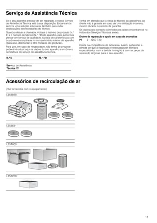 17
Serviço de Assistência Técnica
Se o seu aparelho precisar de ser reparado, o nosso Serviço
de Assistência Técnica está à sua disposição. Encontramos
sempre uma solução adequada, também para evitar
deslocações desnecessárias do técnico.
Quando efetuar a chamada, indique o número de produto (N.°
E) e o número de fabrico (N.° FD) do aparelho, para podermos
prestar um serviço de qualidade. A placa de caraterísticas com
os números encontra-se no compartimento interior do aparelho
(para isso, desmontar o filtro metálico de gorduras).
Para que, em caso de necessidade, não tenha de procurar,
poderá introduzir aqui os dados do seu aparelho e o número
de telefone do serviço de assistência técnica.
Tenha em atenção que a visita do técnico da assistência ao
cliente não é gratuita em caso de uma utilização incorreta,
mesmo durante o período de garantia.
Os dados para contacto com todos os países encontram-se no
índice dos Serviços Técnicos anexo.
Ordem de reparação e apoio em caso de anomalias
Confie na competência do fabricante. Assim, poderá ter a
certeza de que a reparação é executada por técnicos
especializados com a devida formação e com as peças de
reparação originais para o seu aparelho.
Acessórios de recirculação de ar
(não fornecidos com o equipamento)
N.º E N.° FD
Serviço de Assistência
Técnica O
PT 21 4250 720
LZ55850
LZ55651
LZ57000
LZ56200
 