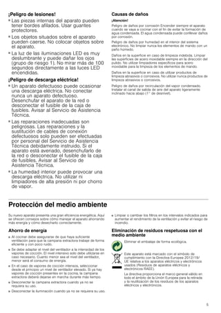 5
¡Peligro de lesiones!
■ Las piezas internas del aparato pueden
tener bordes afilados. Usar guantes
protectores.
¡Peligro de lesiones!
■ Los objetos situados sobre el aparato
pueden caerse. No colocar objetos sobre
el aparato.
¡Peligro de lesiones!
■ La luz de las iluminaciones LED es muy
deslumbrante y puede dañar los ojos
(grupo de riesgo 1). No mirar más de 100
segundos directamente a las luces LED
encendidas.
¡Peligro de descarga eléctrica!
■ Un aparato defectuoso puede ocasionar
una descarga eléctrica. No conectar
nunca un aparato defectuoso.
Desenchufar el aparato de la red o
desconectar el fusible de la caja de
fusibles. Avisar al Servicio de Asistencia
Técnica.
¡Peligro de descarga eléctrica!
■ Las reparaciones inadecuadas son
peligrosas. Las reparaciones y la
sustitución de cables de conexión
defectuosos solo pueden ser efectuadas
por personal del Servicio de Asistencia
Técnica debidamente instruido. Si el
aparato está averiado, desenchufarlo de
la red o desconectar el fusible de la caja
de fusibles. Avisar al Servicio de
Asistencia Técnica.
¡Peligro de descarga eléctrica!
■ La humedad interior puede provocar una
descarga eléctrica. No utilizar ni
limpiadores de alta presión ni por chorro
de vapor.
Causas de daños
¡Atención!
Peligro de daños por corrosión Encender siempre el aparato
cuando se vaya a cocinar con el fin de evitar la formación de
agua condensada. El agua condensada puede conllevar daños
por corrosión.
Peligro de daños por humedad en el interior del sistema
electrónico. No limpiar nunca los elementos de mando con un
paño húmedo.
Daños en la superficie en caso de limpieza indebida. Limpiar
las superficies de acero inoxidable siempre en la dirección del
pulido. No utilizar limpiadores específicos para acero
inoxidable para la limpieza de los elementos de mando.
Daños en la superficie en caso de utilizar productos de
limpieza abrasivos o corrosivos. No utilizar nunca productos de
limpieza abrasivos o corrosivos.
Peligro de daños por recirculación del vapor condensado.
Instalar el canal de salida de aire del aparato ligeramente
inclinado hacia abajo (1° de desnivel).
Protección del medio ambiente
Su nuevo aparato presenta una gran eficiencia energética. Aquí
se ofrecen consejos sobre cómo manejar el aparato ahorrando
más energía y cómo desecharlo correctamente.
Ahorro de energía
■ Al cocinar debe asegurarse de que haya suficiente
ventilación para que la campana extractora trabaje de forma
eficiente y con poco ruido.
■ Se debe adaptar el nivel del ventilador a la intensidad de los
vapores de cocción. El nivel intensivo solo debe utilizarse en
caso necesario. Cuanto menor sea el nivel del ventilador,
menor será el consumo de energía.
■ En el caso de vapores de cocción intensos, seleccionar
desde el principio un nivel de ventilador elevado. Si ya hay
vapores de cocción presentes en la cocina, la campana
extractora deberá dejarse en marcha durante más tiempo.
■ Desconectar la campana extractora cuando ya no se
requiera su uso.
■ Desconectar la iluminación cuando ya no se requiera su uso.
■ Limpiar o cambiar los filtros en los intervalos indicados para
aumentar el rendimiento de la ventilación y evitar el riesgo de
incendio.
Eliminación de residuos respetuosa con el
medio ambiente
Eliminar el embalaje de forma ecológica.
Este aparato está marcado con el símbolo de
cumplimiento con la Directiva Europea 2012/19/
UE relativa a los aparatos eléctricos y electrónicos
usados (Residuos de aparatos eléctricos y
electrónicos RAEE).
La directiva proporciona el marco general válido en
todo el ámbito de la Unión Europea para la retirada
y la reutilización de los residuos de los aparatos
eléctricos y electrónicos.
 